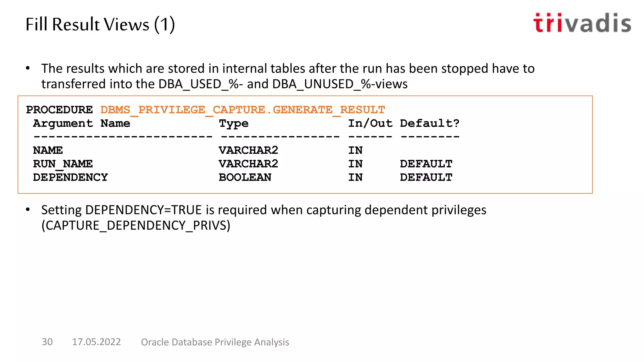 • Setting DEPENDENCY=TRUE is required when capturing dependent privileges
(CAPTURE_DEPENDENCY_PRIVS)
• The results which are stored in internal tables after the run has been stopped have to
transferred into the DBA_USED_%- and DBA_UNUSED_%-views
PROCEDURE DBMS_PRIVILEGE_CAPTURE.GENERATE_RESULT
Argument Name Type In/Out Default?
------------------------ ---------------- ------ --------
NAME VARCHAR2 IN
RUN_NAME VARCHAR2 IN DEFAULT
DEPENDENCY BOOLEAN IN DEFAULT
Fill Result Views (1)
17.05.2022 Oracle Database Privilege Analysis
30
 