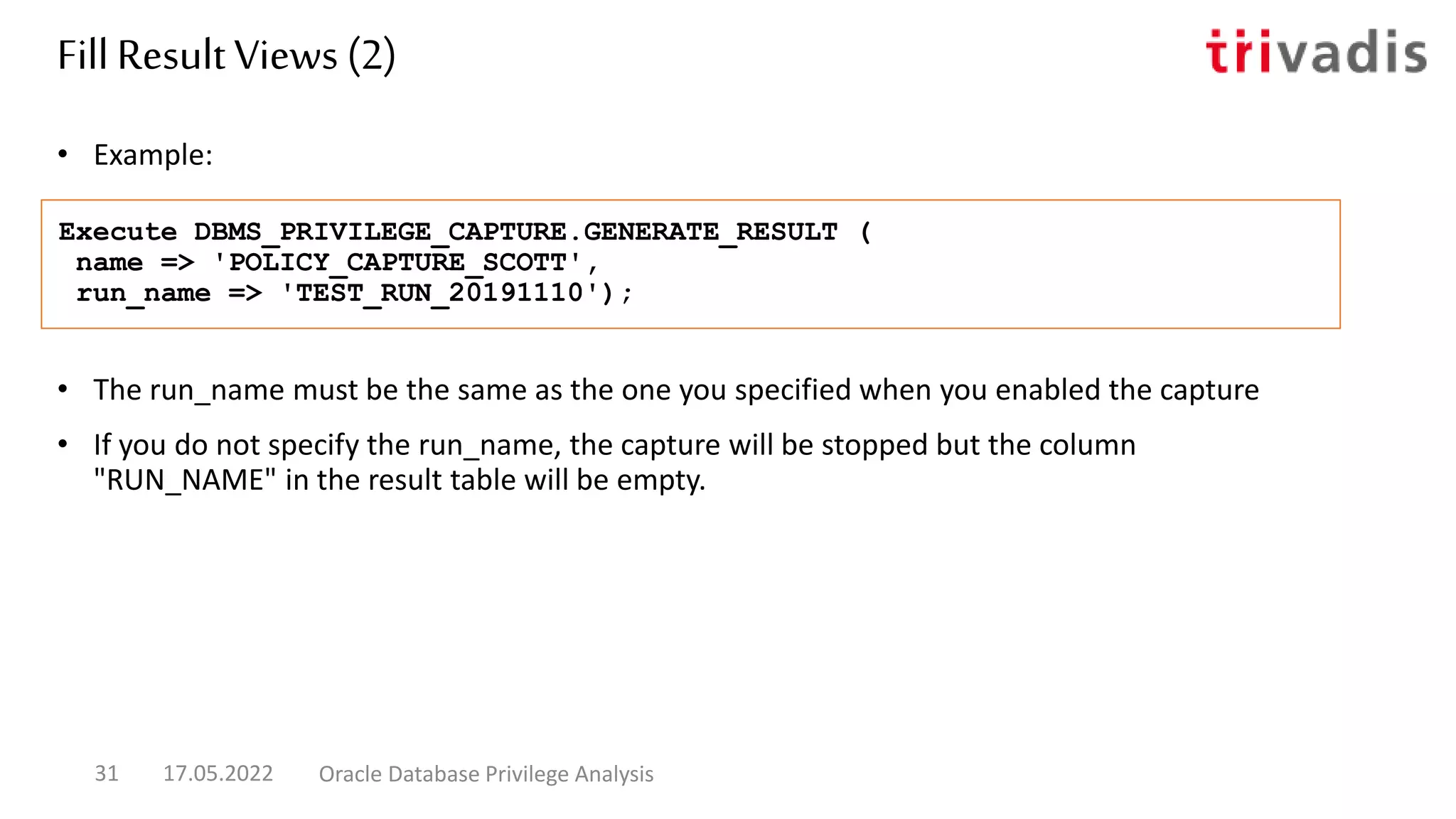 • The run_name must be the same as the one you specified when you enabled the capture
• If you do not specify the run_name, the capture will be stopped but the column
"RUN_NAME" in the result table will be empty.
• Example:
Execute DBMS_PRIVILEGE_CAPTURE.GENERATE_RESULT (
name => 'POLICY_CAPTURE_SCOTT',
run_name => 'TEST_RUN_20191110');
Fill Result Views (2)
17.05.2022 Oracle Database Privilege Analysis
31
 