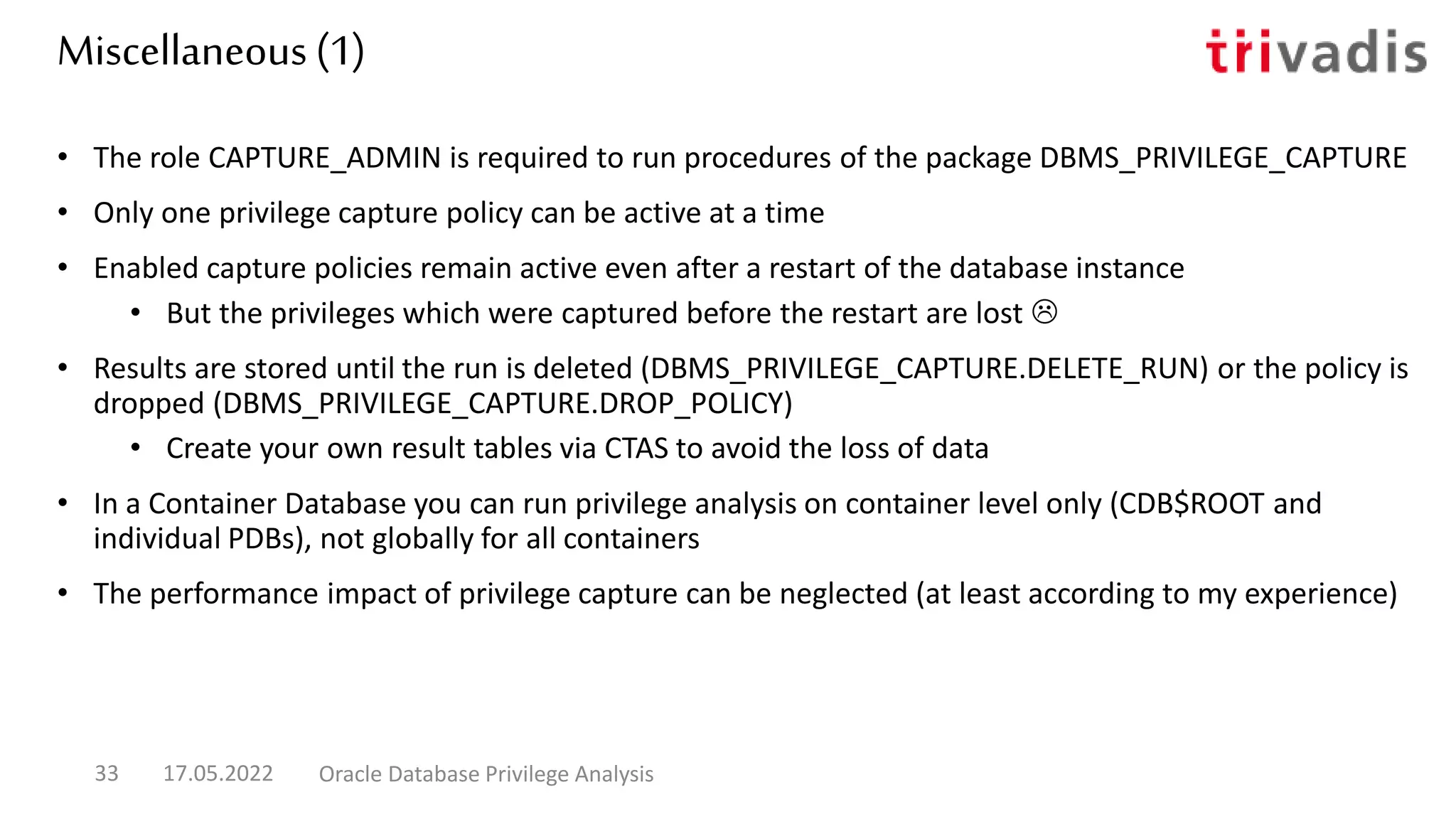 Miscellaneous (1)
• The role CAPTURE_ADMIN is required to run procedures of the package DBMS_PRIVILEGE_CAPTURE
• Only one privilege capture policy can be active at a time
• Enabled capture policies remain active even after a restart of the database instance
• But the privileges which were captured before the restart are lost 
• Results are stored until the run is deleted (DBMS_PRIVILEGE_CAPTURE.DELETE_RUN) or the policy is
dropped (DBMS_PRIVILEGE_CAPTURE.DROP_POLICY)
• Create your own result tables via CTAS to avoid the loss of data
• In a Container Database you can run privilege analysis on container level only (CDB$ROOT and
individual PDBs), not globally for all containers
• The performance impact of privilege capture can be neglected (at least according to my experience)
17.05.2022 Oracle Database Privilege Analysis
33
 