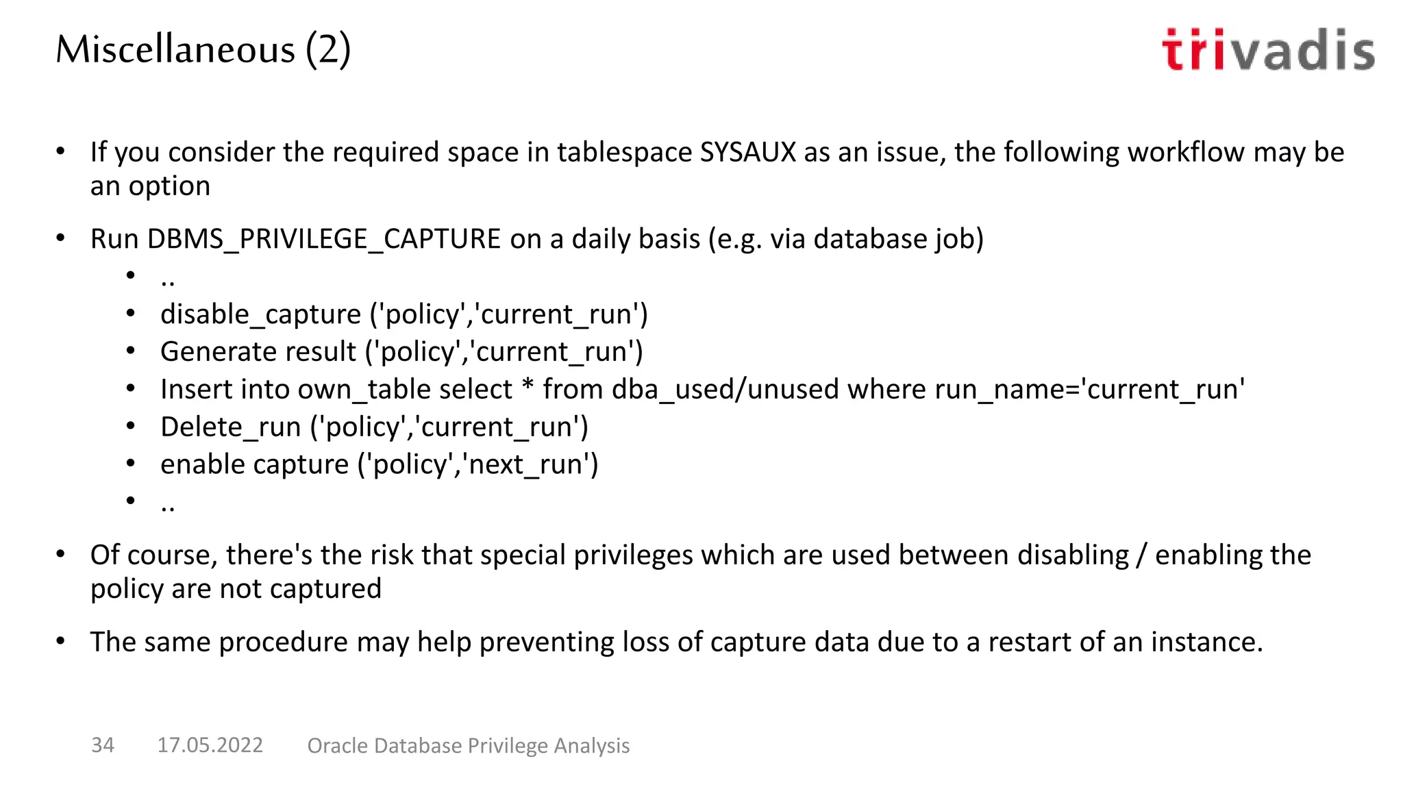 Miscellaneous (2)
• If you consider the required space in tablespace SYSAUX as an issue, the following workflow may be
an option
• Run DBMS_PRIVILEGE_CAPTURE on a daily basis (e.g. via database job)
• ..
• disable_capture ('policy','current_run')
• Generate result ('policy','current_run')
• Insert into own_table select * from dba_used/unused where run_name='current_run'
• Delete_run ('policy','current_run')
• enable capture ('policy','next_run')
• ..
• Of course, there's the risk that special privileges which are used between disabling / enabling the
policy are not captured
• The same procedure may help preventing loss of capture data due to a restart of an instance.
17.05.2022 Oracle Database Privilege Analysis
34
 