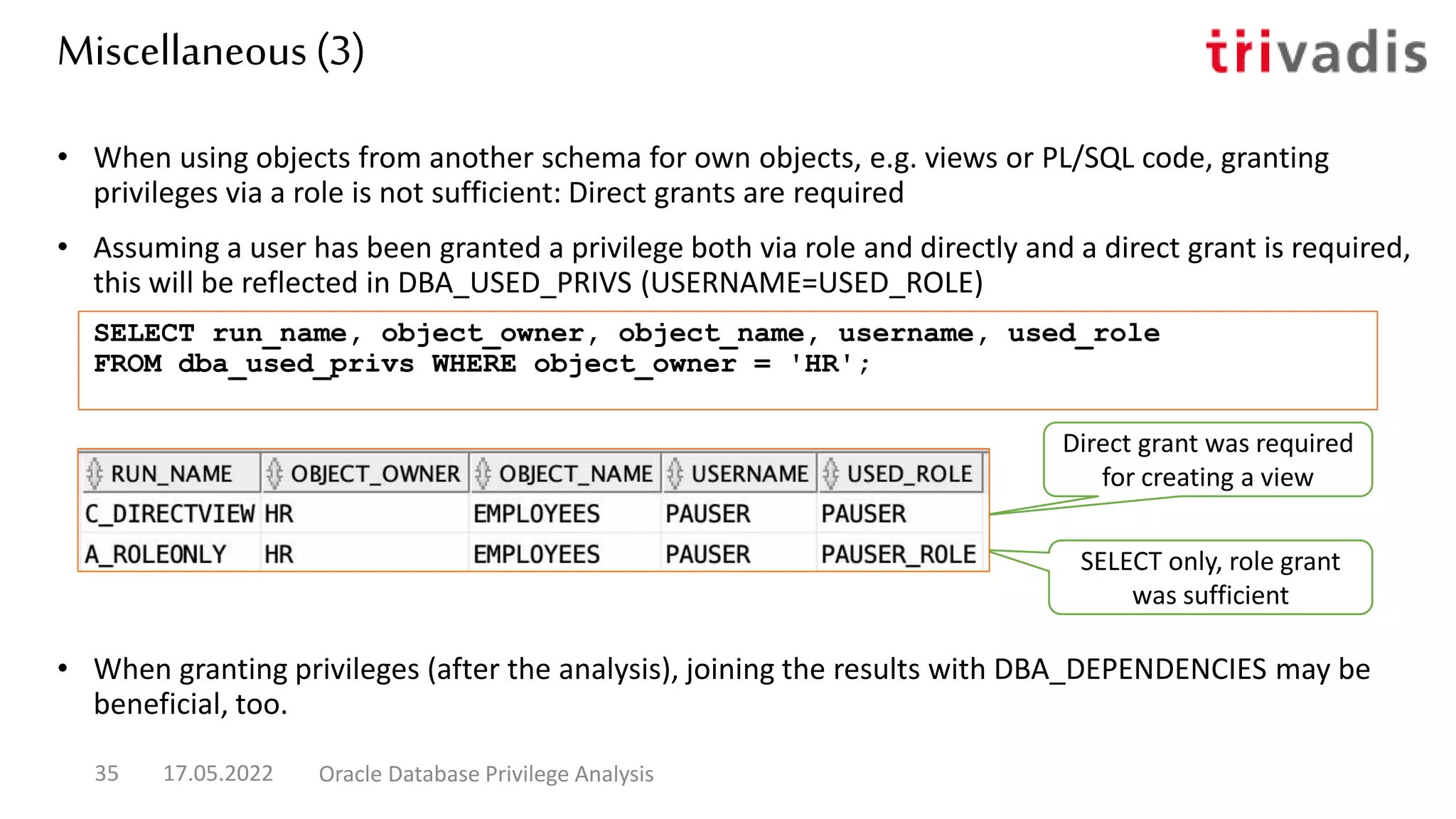 Miscellaneous (3)
• When using objects from another schema for own objects, e.g. views or PL/SQL code, granting
privileges via a role is not sufficient: Direct grants are required
• Assuming a user has been granted a privilege both via role and directly and a direct grant is required,
this will be reflected in DBA_USED_PRIVS (USERNAME=USED_ROLE)
• When granting privileges (after the analysis), joining the results with DBA_DEPENDENCIES may be
beneficial, too.
17.05.2022 Oracle Database Privilege Analysis
35
SELECT run_name, object_owner, object_name, username, used_role
FROM dba_used_privs WHERE object_owner = 'HR';
Direct grant was required
for creating a view
SELECT only, role grant
was sufficient
 