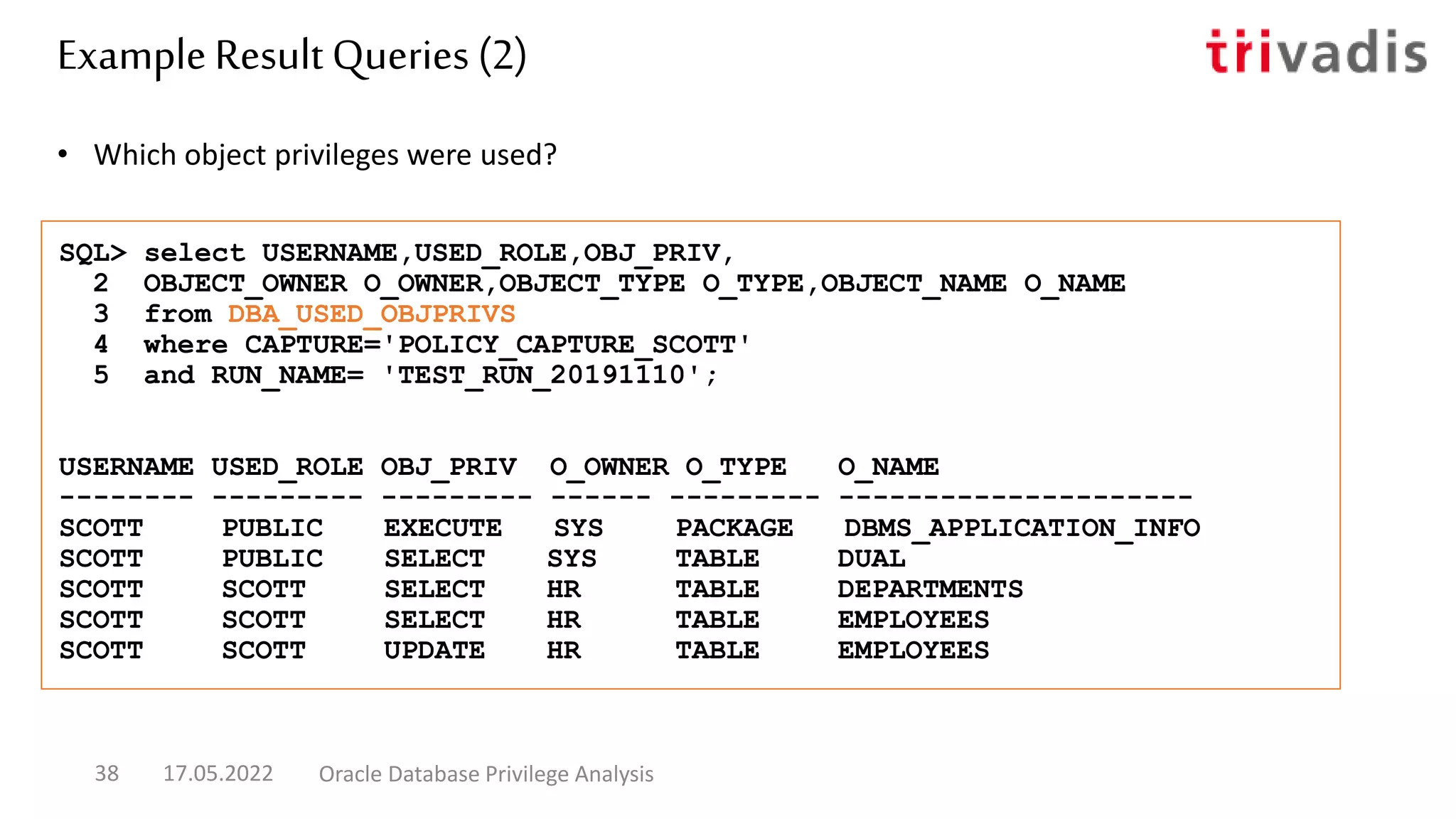 • Which object privileges were used?
SQL> select USERNAME,USED_ROLE,OBJ_PRIV,
2 OBJECT_OWNER O_OWNER,OBJECT_TYPE O_TYPE,OBJECT_NAME O_NAME
3 from DBA_USED_OBJPRIVS
4 where CAPTURE='POLICY_CAPTURE_SCOTT'
5 and RUN_NAME= 'TEST_RUN_20191110';
USERNAME USED_ROLE OBJ_PRIV O_OWNER O_TYPE O_NAME
-------- --------- --------- ------ --------- ---------------------
SCOTT PUBLIC EXECUTE SYS PACKAGE DBMS_APPLICATION_INFO
SCOTT PUBLIC SELECT SYS TABLE DUAL
SCOTT SCOTT SELECT HR TABLE DEPARTMENTS
SCOTT SCOTT SELECT HR TABLE EMPLOYEES
SCOTT SCOTT UPDATE HR TABLE EMPLOYEES
Example Result Queries (2)
17.05.2022 Oracle Database Privilege Analysis
38
 