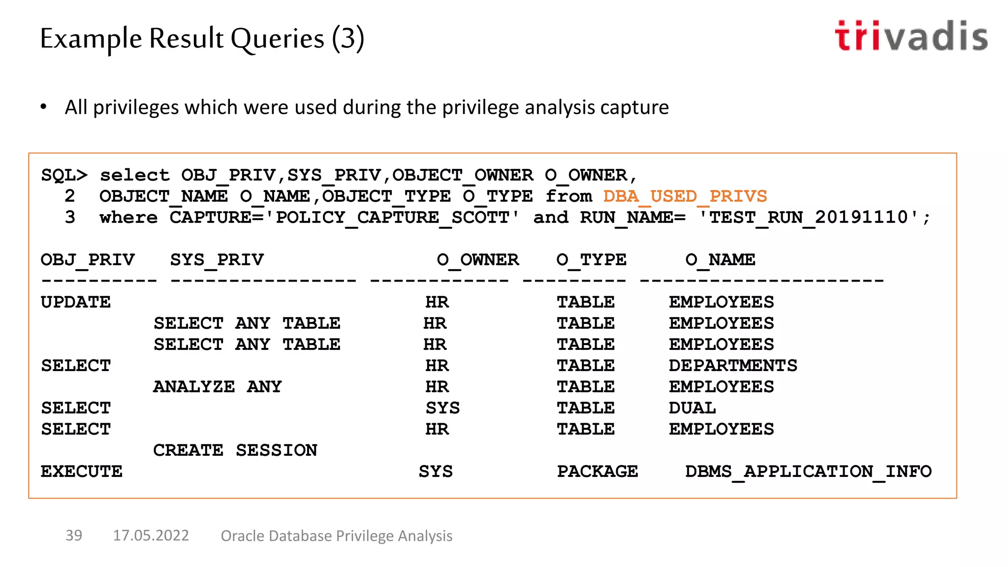 • All privileges which were used during the privilege analysis capture
SQL> select OBJ_PRIV,SYS_PRIV,OBJECT_OWNER O_OWNER,
2 OBJECT_NAME O_NAME,OBJECT_TYPE O_TYPE from DBA_USED_PRIVS
3 where CAPTURE='POLICY_CAPTURE_SCOTT' and RUN_NAME= 'TEST_RUN_20191110';
OBJ_PRIV SYS_PRIV O_OWNER O_TYPE O_NAME
---------- ---------------- ------------ --------- ---------------------
UPDATE HR TABLE EMPLOYEES
SELECT ANY TABLE HR TABLE EMPLOYEES
SELECT ANY TABLE HR TABLE EMPLOYEES
SELECT HR TABLE DEPARTMENTS
ANALYZE ANY HR TABLE EMPLOYEES
SELECT SYS TABLE DUAL
SELECT HR TABLE EMPLOYEES
CREATE SESSION
EXECUTE SYS PACKAGE DBMS_APPLICATION_INFO
Example Result Queries (3)
17.05.2022 Oracle Database Privilege Analysis
39
 