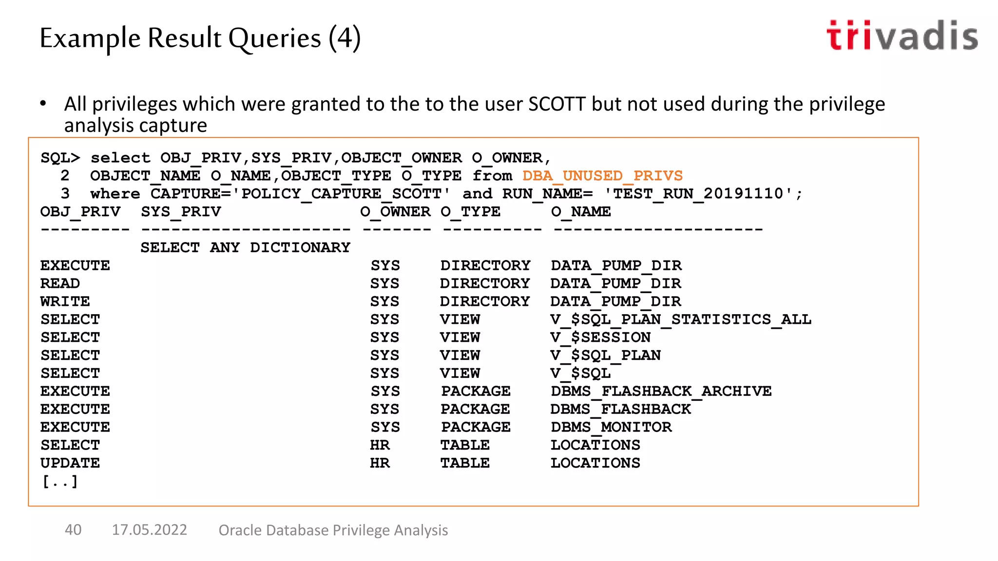 • All privileges which were granted to the to the user SCOTT but not used during the privilege
analysis capture
SQL> select OBJ_PRIV,SYS_PRIV,OBJECT_OWNER O_OWNER,
2 OBJECT_NAME O_NAME,OBJECT_TYPE O_TYPE from DBA_UNUSED_PRIVS
3 where CAPTURE='POLICY_CAPTURE_SCOTT' and RUN_NAME= 'TEST_RUN_20191110';
OBJ_PRIV SYS_PRIV O_OWNER O_TYPE O_NAME
--------- --------------------- ------- ---------- ---------------------
SELECT ANY DICTIONARY
EXECUTE SYS DIRECTORY DATA_PUMP_DIR
READ SYS DIRECTORY DATA_PUMP_DIR
WRITE SYS DIRECTORY DATA_PUMP_DIR
SELECT SYS VIEW V_$SQL_PLAN_STATISTICS_ALL
SELECT SYS VIEW V_$SESSION
SELECT SYS VIEW V_$SQL_PLAN
SELECT SYS VIEW V_$SQL
EXECUTE SYS PACKAGE DBMS_FLASHBACK_ARCHIVE
EXECUTE SYS PACKAGE DBMS_FLASHBACK
EXECUTE SYS PACKAGE DBMS_MONITOR
SELECT HR TABLE LOCATIONS
UPDATE HR TABLE LOCATIONS
[..]
Example Result Queries (4)
17.05.2022 Oracle Database Privilege Analysis
40
 