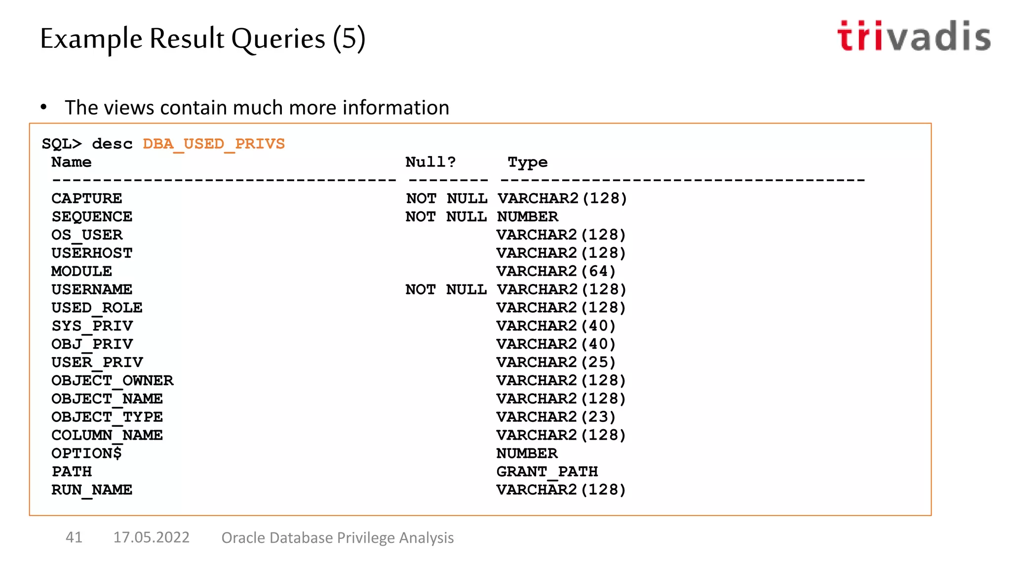 • The views contain much more information
SQL> desc DBA_USED_PRIVS
Name Null? Type
---------------------------------- -------- ------------------------------------
CAPTURE NOT NULL VARCHAR2(128)
SEQUENCE NOT NULL NUMBER
OS_USER VARCHAR2(128)
USERHOST VARCHAR2(128)
MODULE VARCHAR2(64)
USERNAME NOT NULL VARCHAR2(128)
USED_ROLE VARCHAR2(128)
SYS_PRIV VARCHAR2(40)
OBJ_PRIV VARCHAR2(40)
USER_PRIV VARCHAR2(25)
OBJECT_OWNER VARCHAR2(128)
OBJECT_NAME VARCHAR2(128)
OBJECT_TYPE VARCHAR2(23)
COLUMN_NAME VARCHAR2(128)
OPTION$ NUMBER
PATH GRANT_PATH
RUN_NAME VARCHAR2(128)
Example Result Queries (5)
17.05.2022 Oracle Database Privilege Analysis
41
 