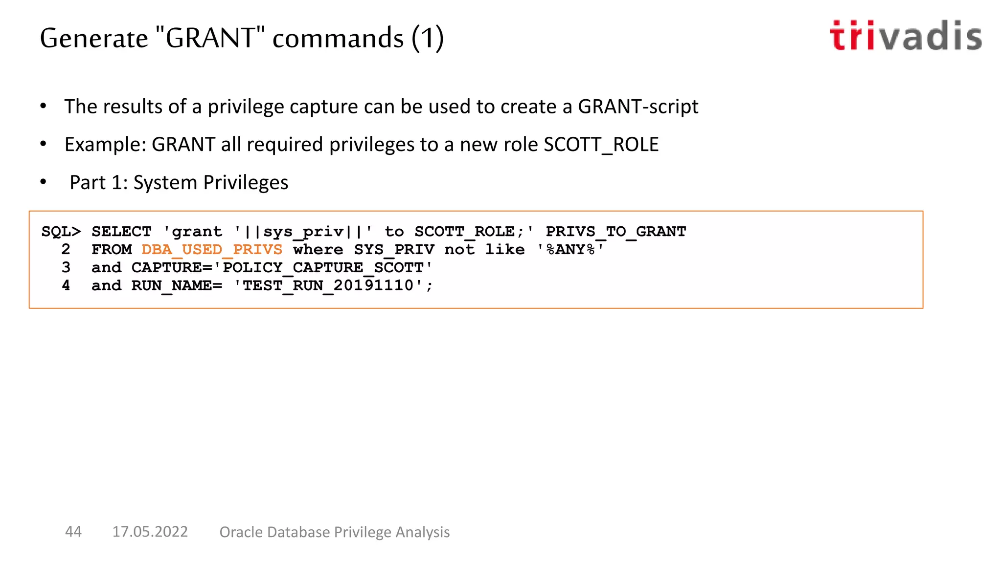 • The results of a privilege capture can be used to create a GRANT-script
• Example: GRANT all required privileges to a new role SCOTT_ROLE
• Part 1: System Privileges
SQL> SELECT 'grant '||sys_priv||' to SCOTT_ROLE;' PRIVS_TO_GRANT
2 FROM DBA_USED_PRIVS where SYS_PRIV not like '%ANY%'
3 and CAPTURE='POLICY_CAPTURE_SCOTT'
4 and RUN_NAME= 'TEST_RUN_20191110';
Generate "GRANT" commands (1)
17.05.2022 Oracle Database Privilege Analysis
44
 