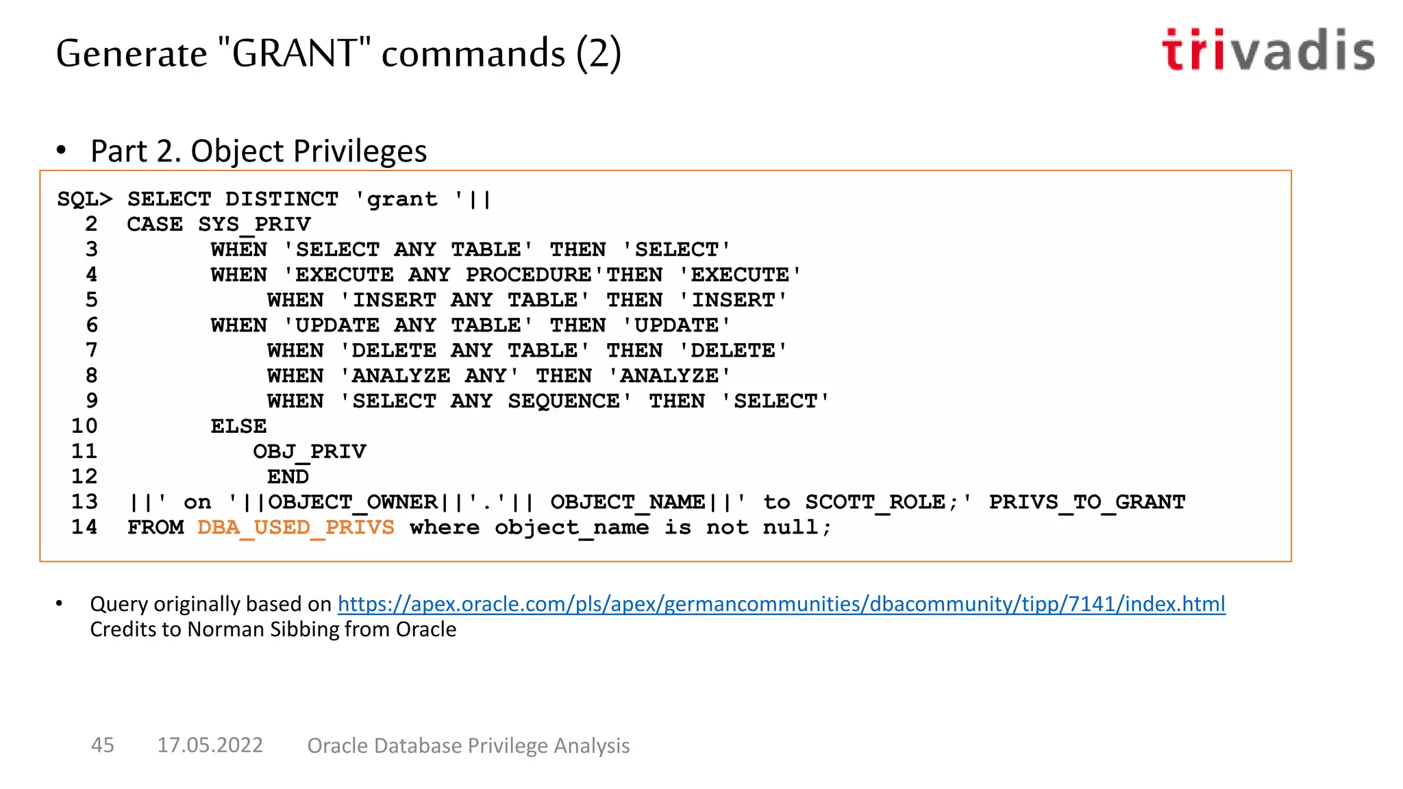 • Part 2. Object Privileges
• Query originally based on https://apex.oracle.com/pls/apex/germancommunities/dbacommunity/tipp/7141/index.html
Credits to Norman Sibbing from Oracle
SQL> SELECT DISTINCT 'grant '||
2 CASE SYS_PRIV
3 WHEN 'SELECT ANY TABLE' THEN 'SELECT'
4 WHEN 'EXECUTE ANY PROCEDURE'THEN 'EXECUTE'
5 WHEN 'INSERT ANY TABLE' THEN 'INSERT'
6 WHEN 'UPDATE ANY TABLE' THEN 'UPDATE'
7 WHEN 'DELETE ANY TABLE' THEN 'DELETE'
8 WHEN 'ANALYZE ANY' THEN 'ANALYZE'
9 WHEN 'SELECT ANY SEQUENCE' THEN 'SELECT'
10 ELSE
11 OBJ_PRIV
12 END
13 ||' on '||OBJECT_OWNER||'.'|| OBJECT_NAME||' to SCOTT_ROLE;' PRIVS_TO_GRANT
14 FROM DBA_USED_PRIVS where object_name is not null;
Generate "GRANT" commands (2)
17.05.2022 Oracle Database Privilege Analysis
45
 