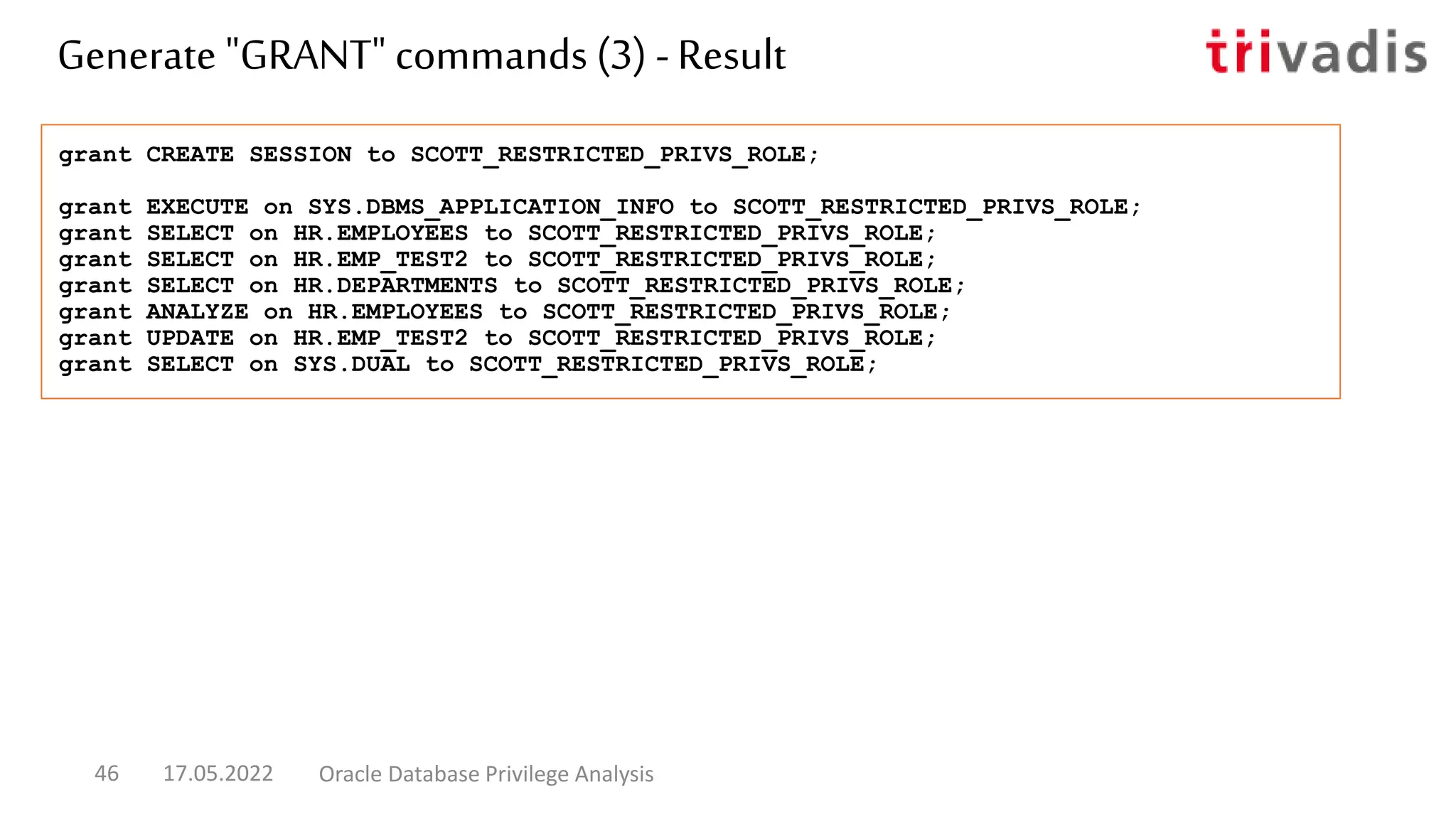 grant CREATE SESSION to SCOTT_RESTRICTED_PRIVS_ROLE;
grant EXECUTE on SYS.DBMS_APPLICATION_INFO to SCOTT_RESTRICTED_PRIVS_ROLE;
grant SELECT on HR.EMPLOYEES to SCOTT_RESTRICTED_PRIVS_ROLE;
grant SELECT on HR.EMP_TEST2 to SCOTT_RESTRICTED_PRIVS_ROLE;
grant SELECT on HR.DEPARTMENTS to SCOTT_RESTRICTED_PRIVS_ROLE;
grant ANALYZE on HR.EMPLOYEES to SCOTT_RESTRICTED_PRIVS_ROLE;
grant UPDATE on HR.EMP_TEST2 to SCOTT_RESTRICTED_PRIVS_ROLE;
grant SELECT on SYS.DUAL to SCOTT_RESTRICTED_PRIVS_ROLE;
Generate "GRANT" commands (3) -Result
17.05.2022 Oracle Database Privilege Analysis
46
 