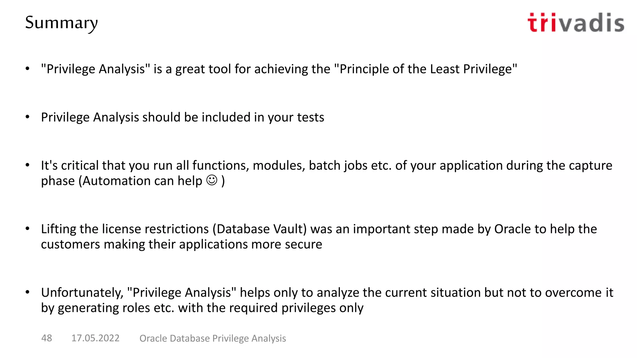 Summary
• "Privilege Analysis" is a great tool for achieving the "Principle of the Least Privilege"
• Privilege Analysis should be included in your tests
• It's critical that you run all functions, modules, batch jobs etc. of your application during the capture
phase (Automation can help  )
• Lifting the license restrictions (Database Vault) was an important step made by Oracle to help the
customers making their applications more secure
• Unfortunately, "Privilege Analysis" helps only to analyze the current situation but not to overcome it
by generating roles etc. with the required privileges only
17.05.2022 Oracle Database Privilege Analysis
48
 