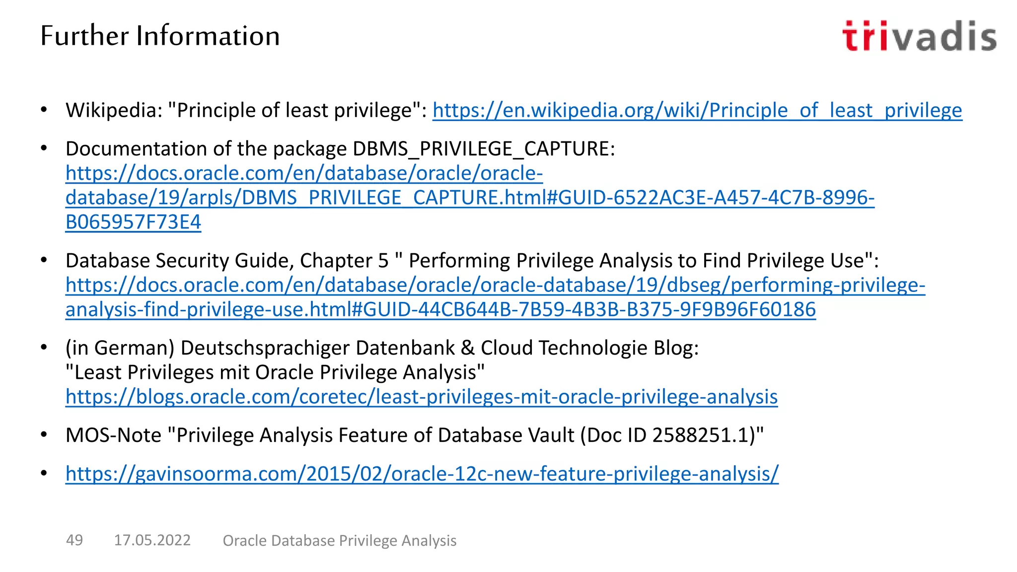 Further Information
• Wikipedia: "Principle of least privilege": https://en.wikipedia.org/wiki/Principle_of_least_privilege
• Documentation of the package DBMS_PRIVILEGE_CAPTURE:
https://docs.oracle.com/en/database/oracle/oracle-
database/19/arpls/DBMS_PRIVILEGE_CAPTURE.html#GUID-6522AC3E-A457-4C7B-8996-
B065957F73E4
• Database Security Guide, Chapter 5 " Performing Privilege Analysis to Find Privilege Use":
https://docs.oracle.com/en/database/oracle/oracle-database/19/dbseg/performing-privilege-
analysis-find-privilege-use.html#GUID-44CB644B-7B59-4B3B-B375-9F9B96F60186
• (in German) Deutschsprachiger Datenbank & Cloud Technologie Blog:
"Least Privileges mit Oracle Privilege Analysis"
https://blogs.oracle.com/coretec/least-privileges-mit-oracle-privilege-analysis
• MOS-Note "Privilege Analysis Feature of Database Vault (Doc ID 2588251.1)"
• https://gavinsoorma.com/2015/02/oracle-12c-new-feature-privilege-analysis/
17.05.2022 Oracle Database Privilege Analysis
49
 
