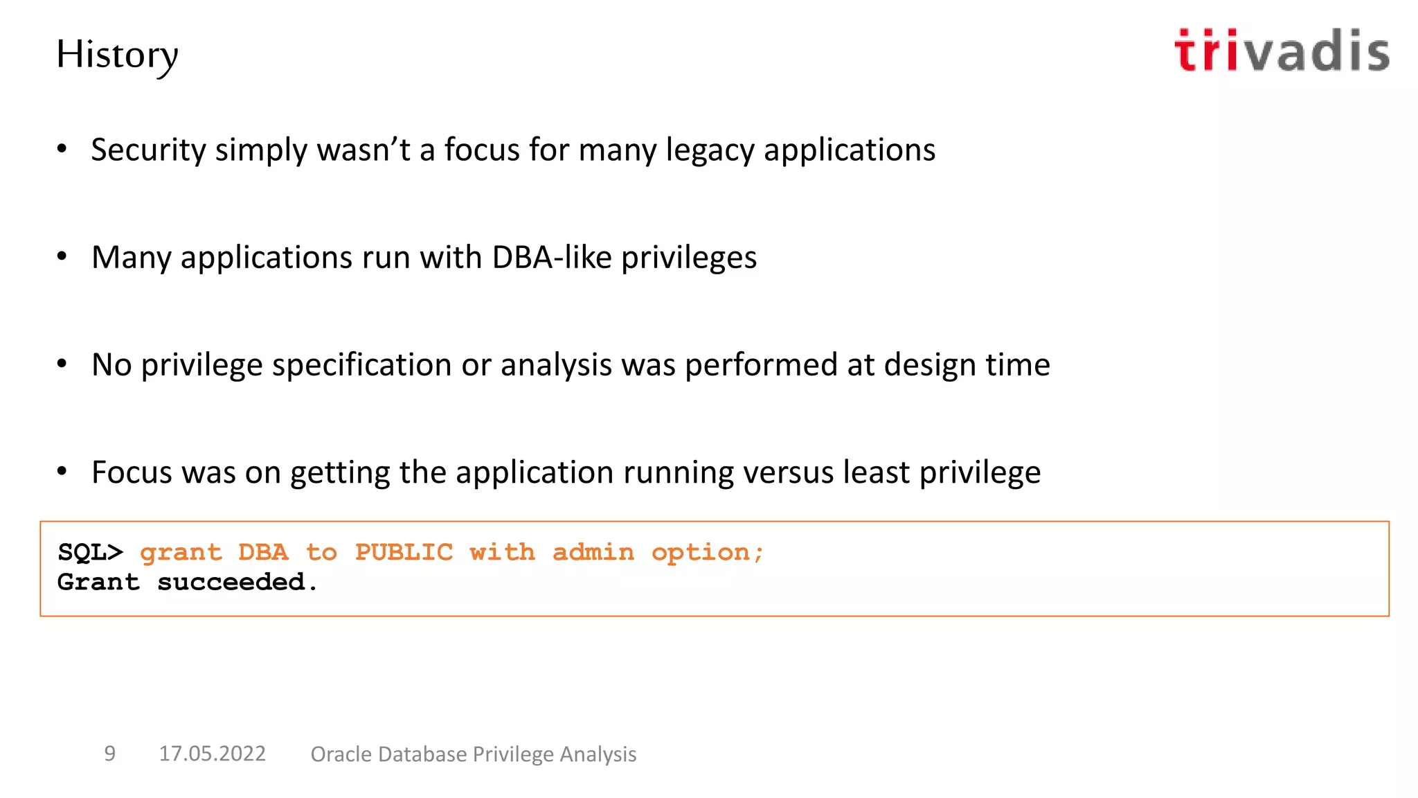 • Security simply wasn’t a focus for many legacy applications
• Many applications run with DBA-like privileges
• No privilege specification or analysis was performed at design time
• Focus was on getting the application running versus least privilege
SQL> grant DBA to PUBLIC with admin option;
Grant succeeded.
History
17.05.2022 Oracle Database Privilege Analysis
9
 