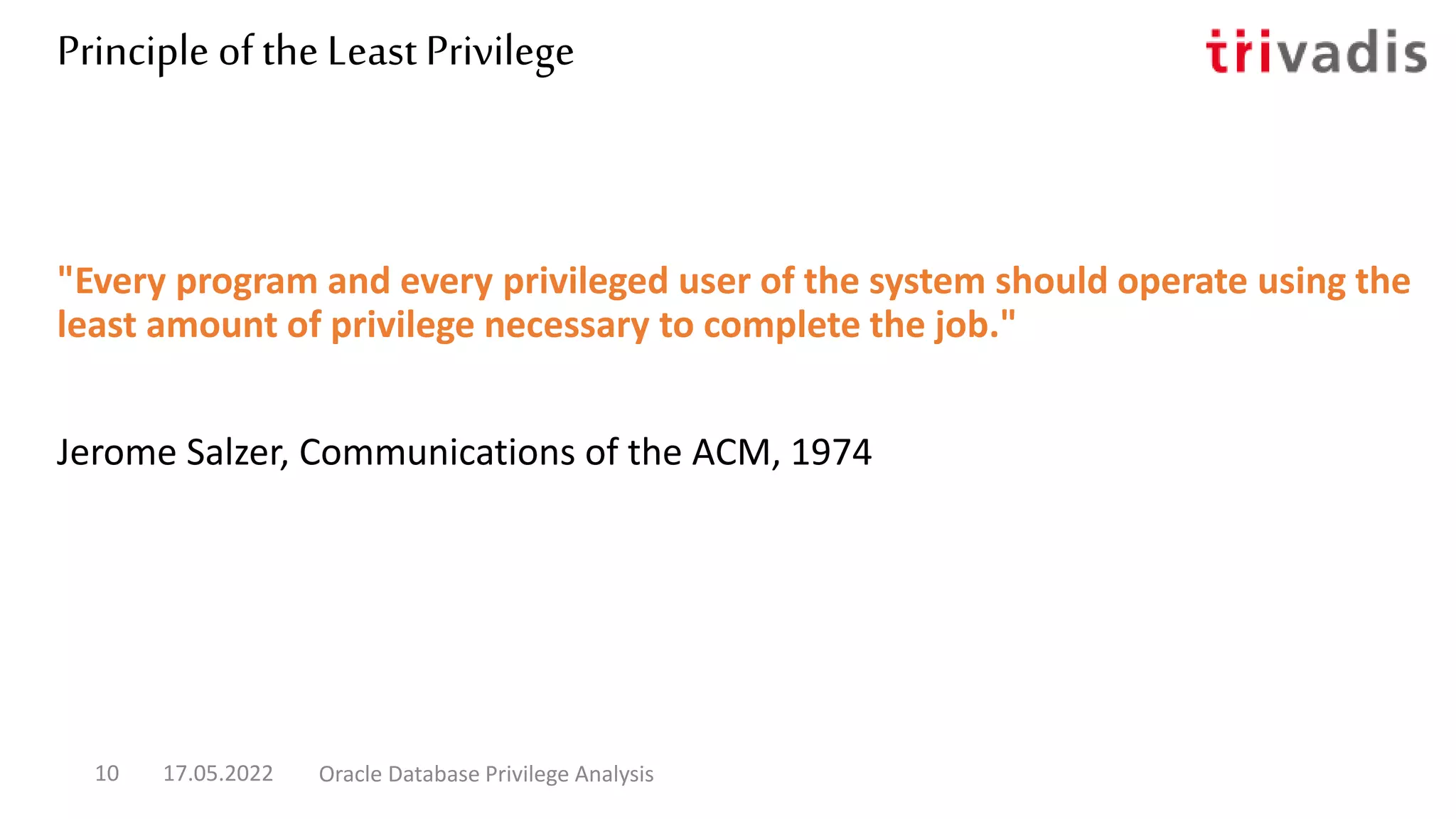 Principle of the Least Privilege
"Every program and every privileged user of the system should operate using the
least amount of privilege necessary to complete the job."
Jerome Salzer, Communications of the ACM, 1974
17.05.2022 Oracle Database Privilege Analysis
10
 
