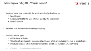 DefineCapture Policy (1) – What tocapture?
• You must know how to identify the application in the database, e.g.
• Specific user
• Role(s) granted to the user which is used by the application
• Session context
• Based on that you can define the capture policy
• Possible capture types
• All database activities
• Validate role privileges by capturing all privileges which are included in a role or a set of roles
• Database sessions which fullfill certain context conditions (function SYS_CONTEXT)
17.05.2022 Oracle Database Privilege Analysis
21
 