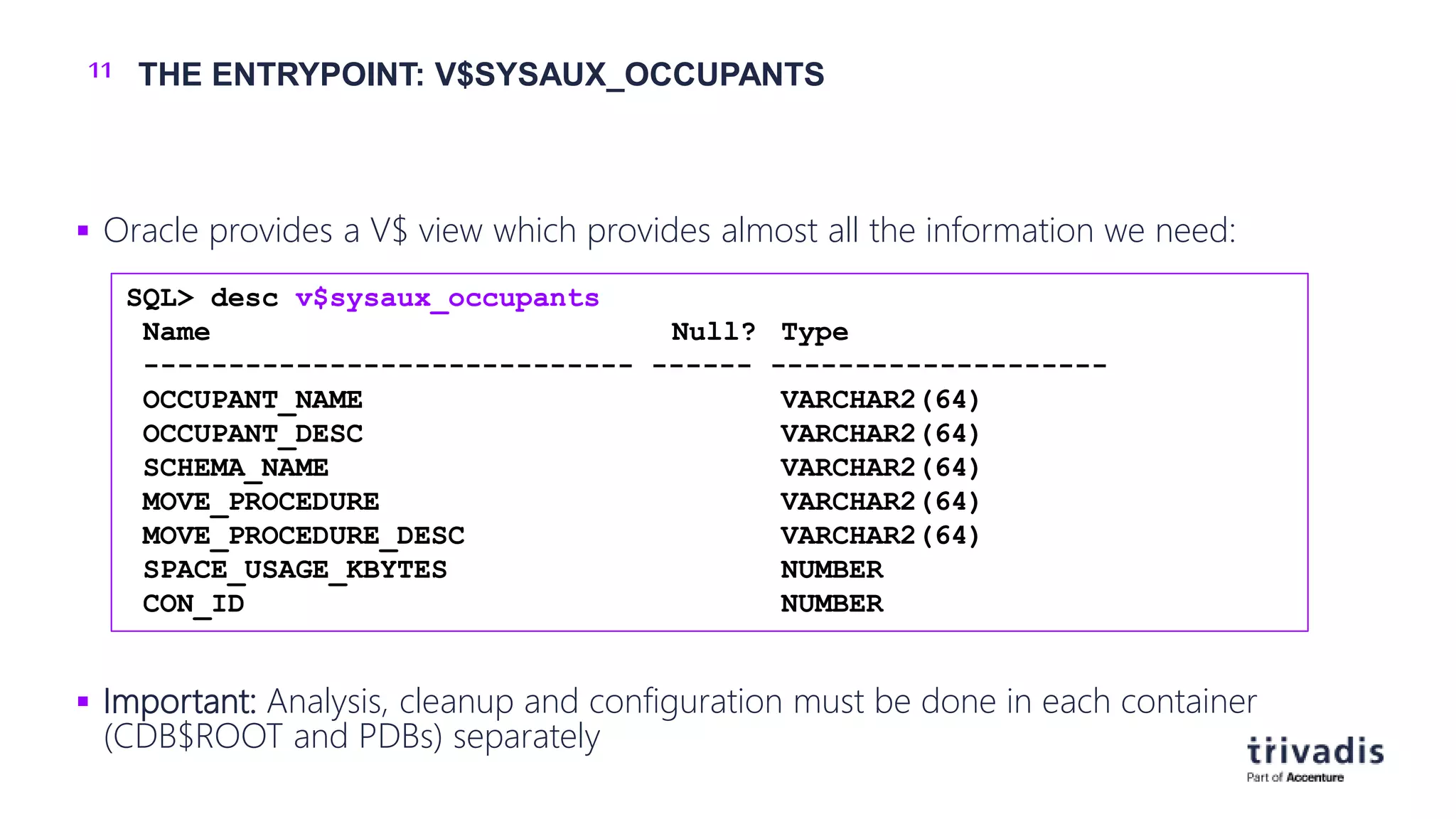 11 THE ENTRYPOINT: V$SYSAUX_OCCUPANTS
 Oracle provides a V$ view which provides almost all the information we need:
 Important: Analysis, cleanup and configuration must be done in each container
(CDB$ROOT and PDBs) separately
SQL> desc v$sysaux_occupants
Name Null? Type
----------------------------- ------ --------------------
OCCUPANT_NAME VARCHAR2(64)
OCCUPANT_DESC VARCHAR2(64)
SCHEMA_NAME VARCHAR2(64)
MOVE_PROCEDURE VARCHAR2(64)
MOVE_PROCEDURE_DESC VARCHAR2(64)
SPACE_USAGE_KBYTES NUMBER
CON_ID NUMBER
 