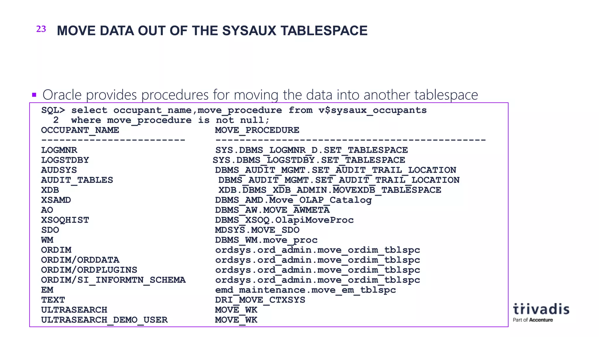 23 MOVE DATA OUT OF THE SYSAUX TABLESPACE
 Oracle provides procedures for moving the data into another tablespace
SQL> select occupant_name,move_procedure from v$sysaux_occupants
2 where move_procedure is not null;
OCCUPANT_NAME MOVE_PROCEDURE
------------------------ ---------------------------------------------
LOGMNR SYS.DBMS_LOGMNR_D.SET_TABLESPACE
LOGSTDBY SYS.DBMS_LOGSTDBY.SET_TABLESPACE
AUDSYS DBMS_AUDIT_MGMT.SET_AUDIT_TRAIL_LOCATION
AUDIT_TABLES DBMS_AUDIT_MGMT.SET_AUDIT_TRAIL_LOCATION
XDB XDB.DBMS_XDB_ADMIN.MOVEXDB_TABLESPACE
XSAMD DBMS_AMD.Move_OLAP_Catalog
AO DBMS_AW.MOVE_AWMETA
XSOQHIST DBMS_XSOQ.OlapiMoveProc
SDO MDSYS.MOVE_SDO
WM DBMS_WM.move_proc
ORDIM ordsys.ord_admin.move_ordim_tblspc
ORDIM/ORDDATA ordsys.ord_admin.move_ordim_tblspc
ORDIM/ORDPLUGINS ordsys.ord_admin.move_ordim_tblspc
ORDIM/SI_INFORMTN_SCHEMA ordsys.ord_admin.move_ordim_tblspc
EM emd_maintenance.move_em_tblspc
TEXT DRI_MOVE_CTXSYS
ULTRASEARCH MOVE_WK
ULTRASEARCH_DEMO_USER MOVE_WK
 