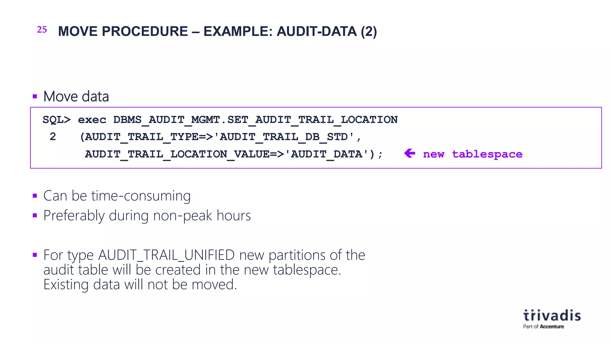 25 MOVE PROCEDURE – EXAMPLE: AUDIT-DATA (2)
 Move data
 Can be time-consuming
 Preferably during non-peak hours
 For type AUDIT_TRAIL_UNIFIED new partitions of the
audit table will be created in the new tablespace.
Existing data will not be moved.
SQL> exec DBMS_AUDIT_MGMT.SET_AUDIT_TRAIL_LOCATION
2 (AUDIT_TRAIL_TYPE=>'AUDIT_TRAIL_DB_STD',
AUDIT_TRAIL_LOCATION_VALUE=>'AUDIT_DATA');  new tablespace
 
