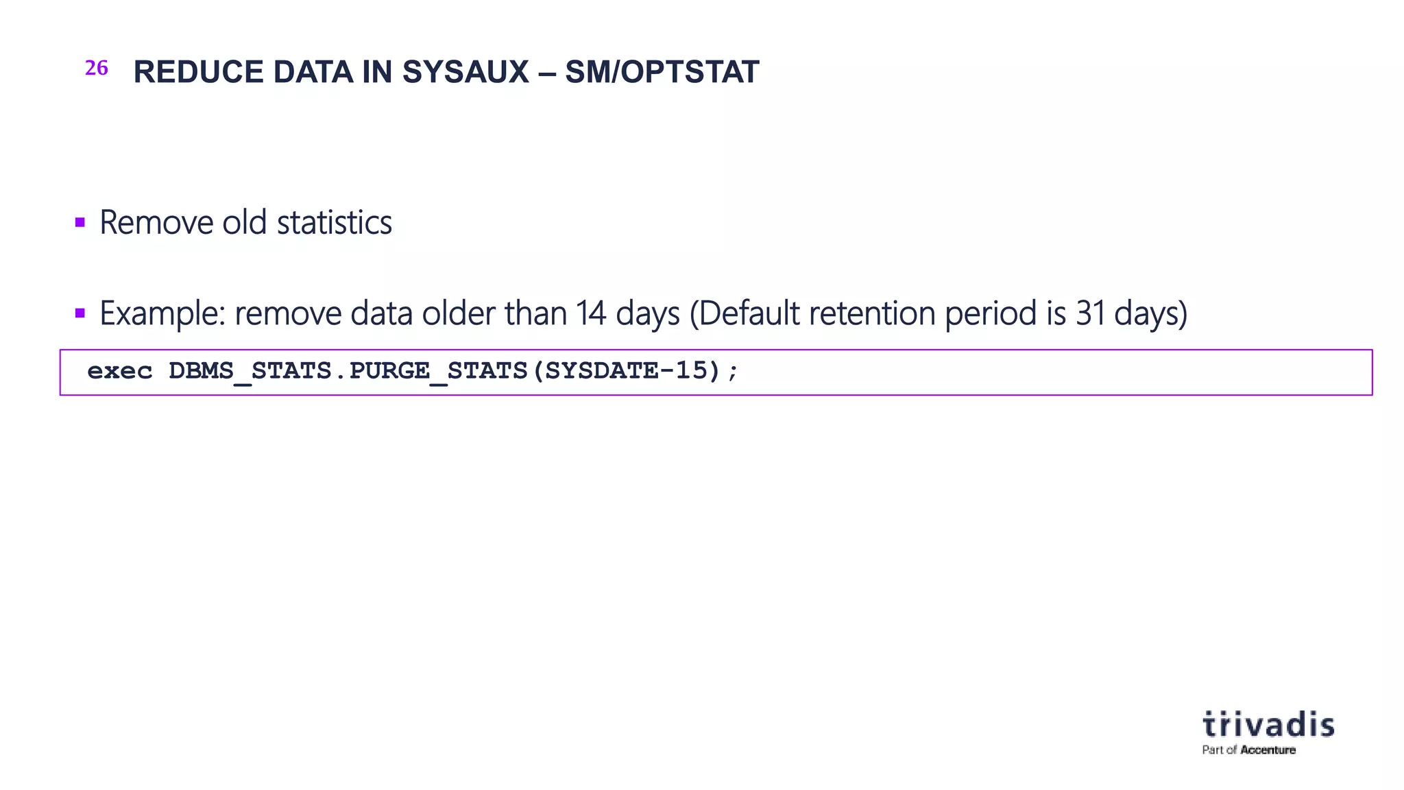 26 REDUCE DATA IN SYSAUX – SM/OPTSTAT
 Remove old statistics
 Example: remove data older than 14 days (Default retention period is 31 days)
exec DBMS_STATS.PURGE_STATS(SYSDATE-15);
 
