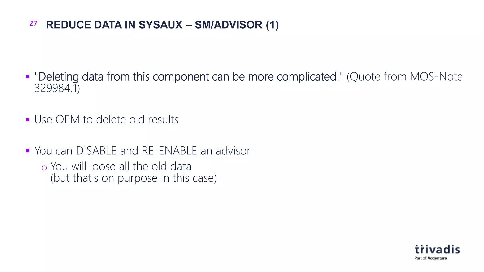 27 REDUCE DATA IN SYSAUX – SM/ADVISOR (1)
 "Deleting data from this component can be more complicated." (Quote from MOS-Note
329984.1)
 Use OEM to delete old results
 You can DISABLE and RE-ENABLE an advisor
o You will loose all the old data
(but that's on purpose in this case)
 