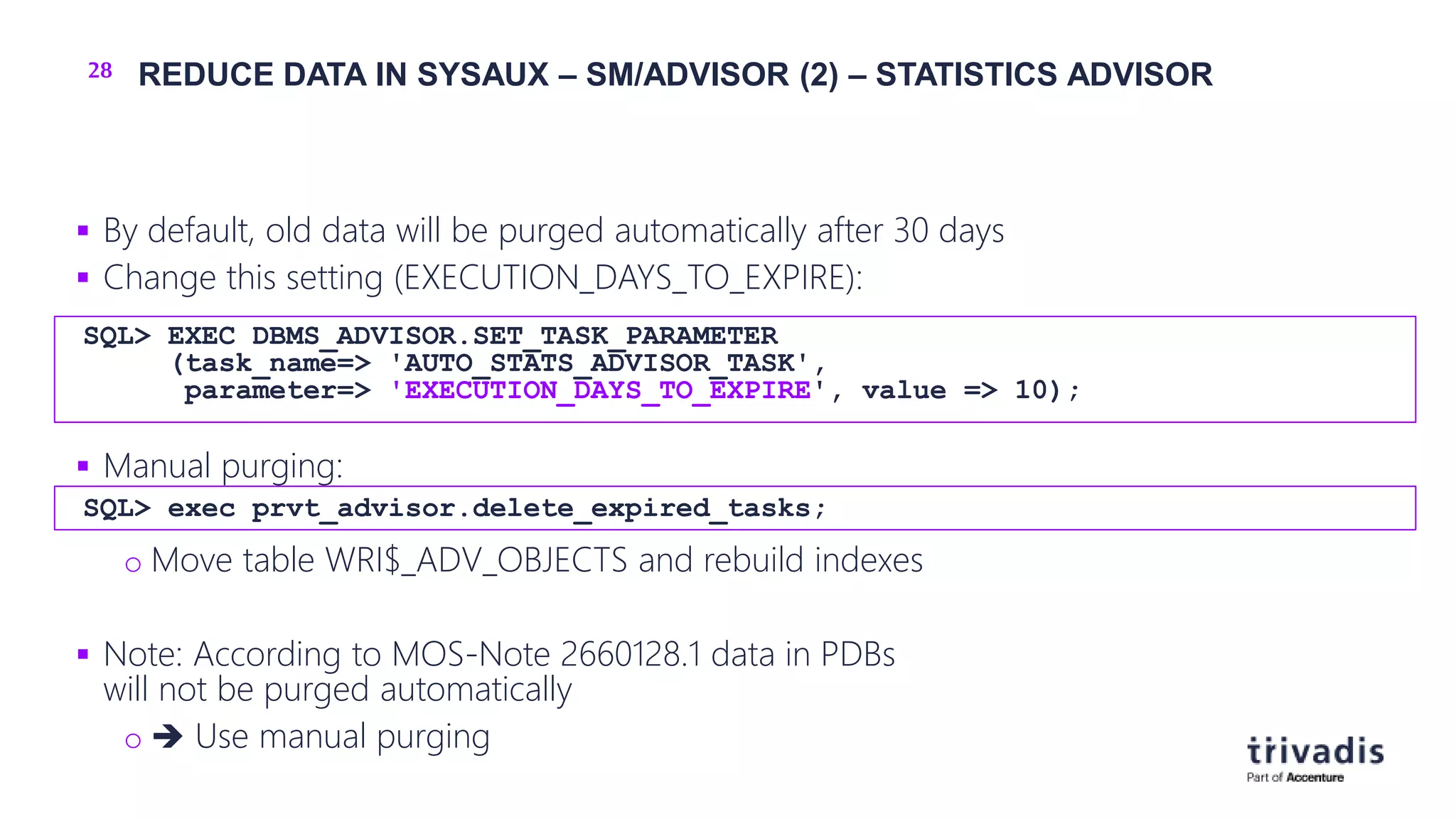 28 REDUCE DATA IN SYSAUX – SM/ADVISOR (2) – STATISTICS ADVISOR
 By default, old data will be purged automatically after 30 days
 Change this setting (EXECUTION_DAYS_TO_EXPIRE):
 Manual purging:
o Move table WRI$_ADV_OBJECTS and rebuild indexes
 Note: According to MOS-Note 2660128.1 data in PDBs
will not be purged automatically
o  Use manual purging
SQL> EXEC DBMS_ADVISOR.SET_TASK_PARAMETER
(task_name=> 'AUTO_STATS_ADVISOR_TASK',
parameter=> 'EXECUTION_DAYS_TO_EXPIRE', value => 10);
SQL> exec prvt_advisor.delete_expired_tasks;
 