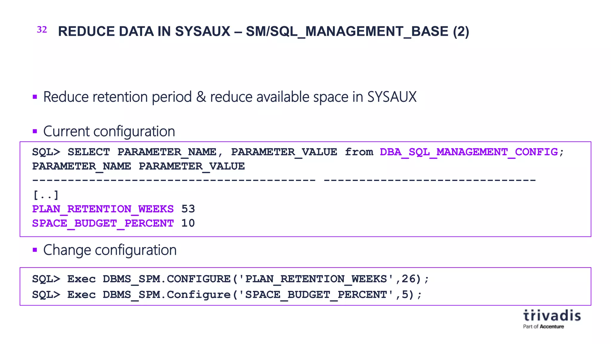 32 REDUCE DATA IN SYSAUX – SM/SQL_MANAGEMENT_BASE (2)
 Reduce retention period & reduce available space in SYSAUX
 Current configuration
 Change configuration
SQL> SELECT PARAMETER_NAME, PARAMETER_VALUE from DBA_SQL_MANAGEMENT_CONFIG;
PARAMETER_NAME PARAMETER_VALUE
---------------------------------------- ------------------------------
[..]
PLAN_RETENTION_WEEKS 53
SPACE_BUDGET_PERCENT 10
SQL> Exec DBMS_SPM.CONFIGURE('PLAN_RETENTION_WEEKS',26);
SQL> Exec DBMS_SPM.Configure('SPACE_BUDGET_PERCENT',5);
 