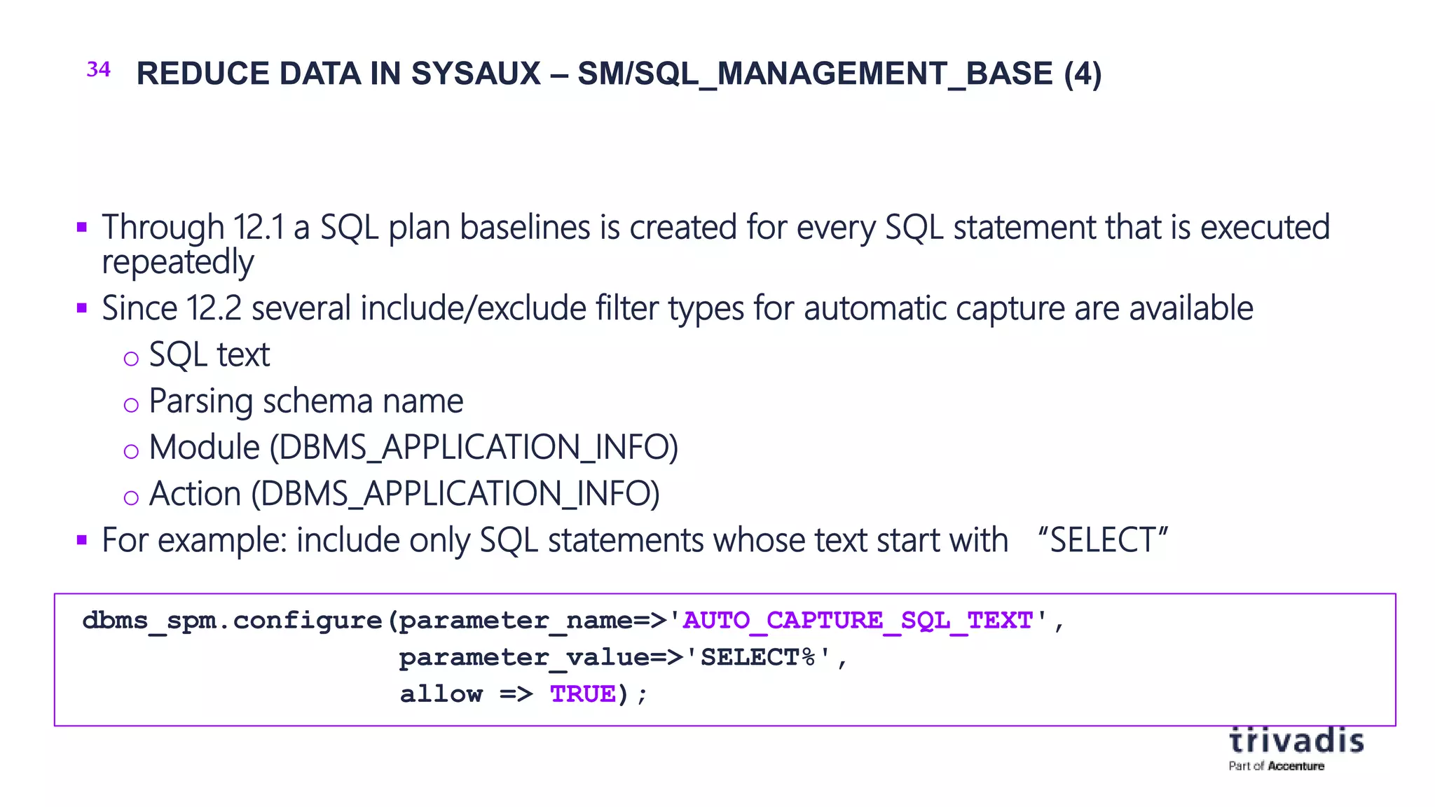 34 REDUCE DATA IN SYSAUX – SM/SQL_MANAGEMENT_BASE (4)
 Through 12.1 a SQL plan baselines is created for every SQL statement that is executed
repeatedly
 Since 12.2 several include/exclude filter types for automatic capture are available
o SQL text
o Parsing schema name
o Module (DBMS_APPLICATION_INFO)
o Action (DBMS_APPLICATION_INFO)
 For example: include only SQL statements whose text start with “SELECT”
dbms_spm.configure(parameter_name=>'AUTO_CAPTURE_SQL_TEXT',
parameter_value=>'SELECT%',
allow => TRUE);
 