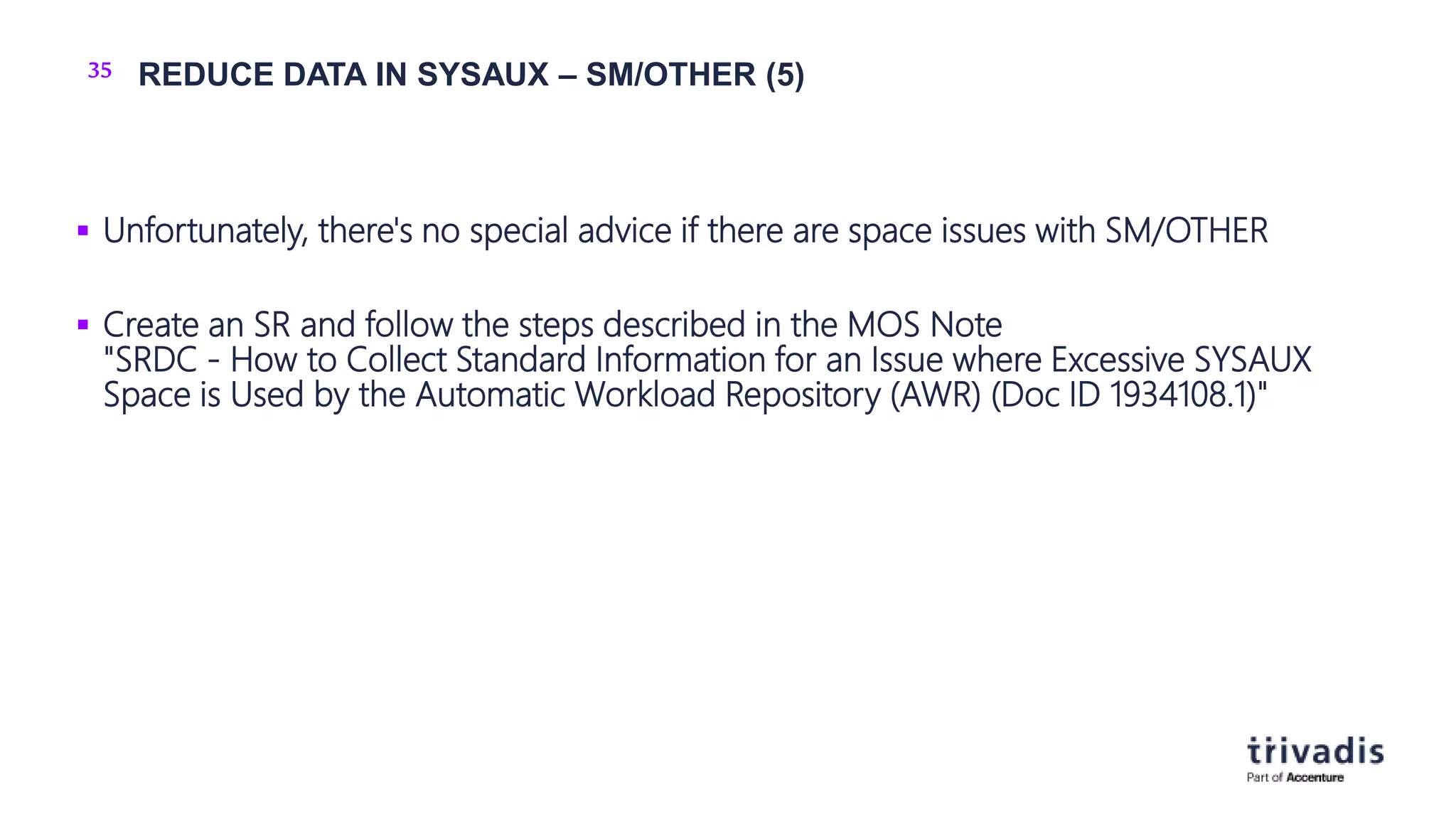 35 REDUCE DATA IN SYSAUX – SM/OTHER (5)
 Unfortunately, there's no special advice if there are space issues with SM/OTHER
 Create an SR and follow the steps described in the MOS Note
"SRDC - How to Collect Standard Information for an Issue where Excessive SYSAUX
Space is Used by the Automatic Workload Repository (AWR) (Doc ID 1934108.1)"
 