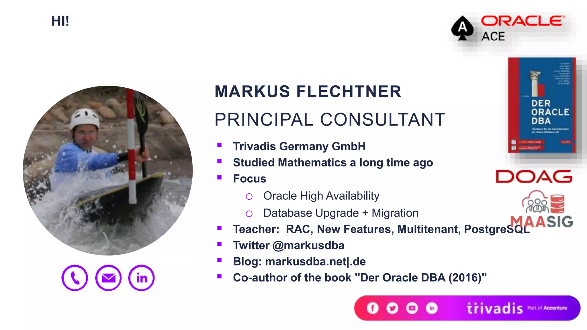 HI!
MARKUS FLECHTNER
PRINCIPAL CONSULTANT
 Trivadis Germany GmbH
 Studied Mathematics a long time ago
 Focus
o Oracle High Availability
o Database Upgrade + Migration
 Teacher: RAC, New Features, Multitenant, PostgreSQL
 Twitter @markusdba
 Blog: markusdba.net|.de
 Co-author of the book "Der Oracle DBA (2016)"
 