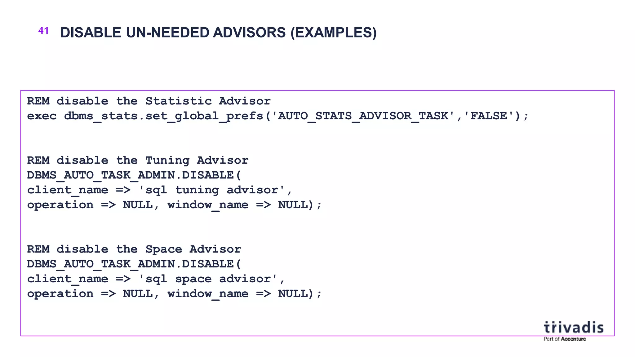 41 DISABLE UN-NEEDED ADVISORS (EXAMPLES)
REM disable the Statistic Advisor
exec dbms_stats.set_global_prefs('AUTO_STATS_ADVISOR_TASK','FALSE');
REM disable the Tuning Advisor
DBMS_AUTO_TASK_ADMIN.DISABLE(
client_name => 'sql tuning advisor',
operation => NULL, window_name => NULL);
REM disable the Space Advisor
DBMS_AUTO_TASK_ADMIN.DISABLE(
client_name => 'sql space advisor',
operation => NULL, window_name => NULL);
 