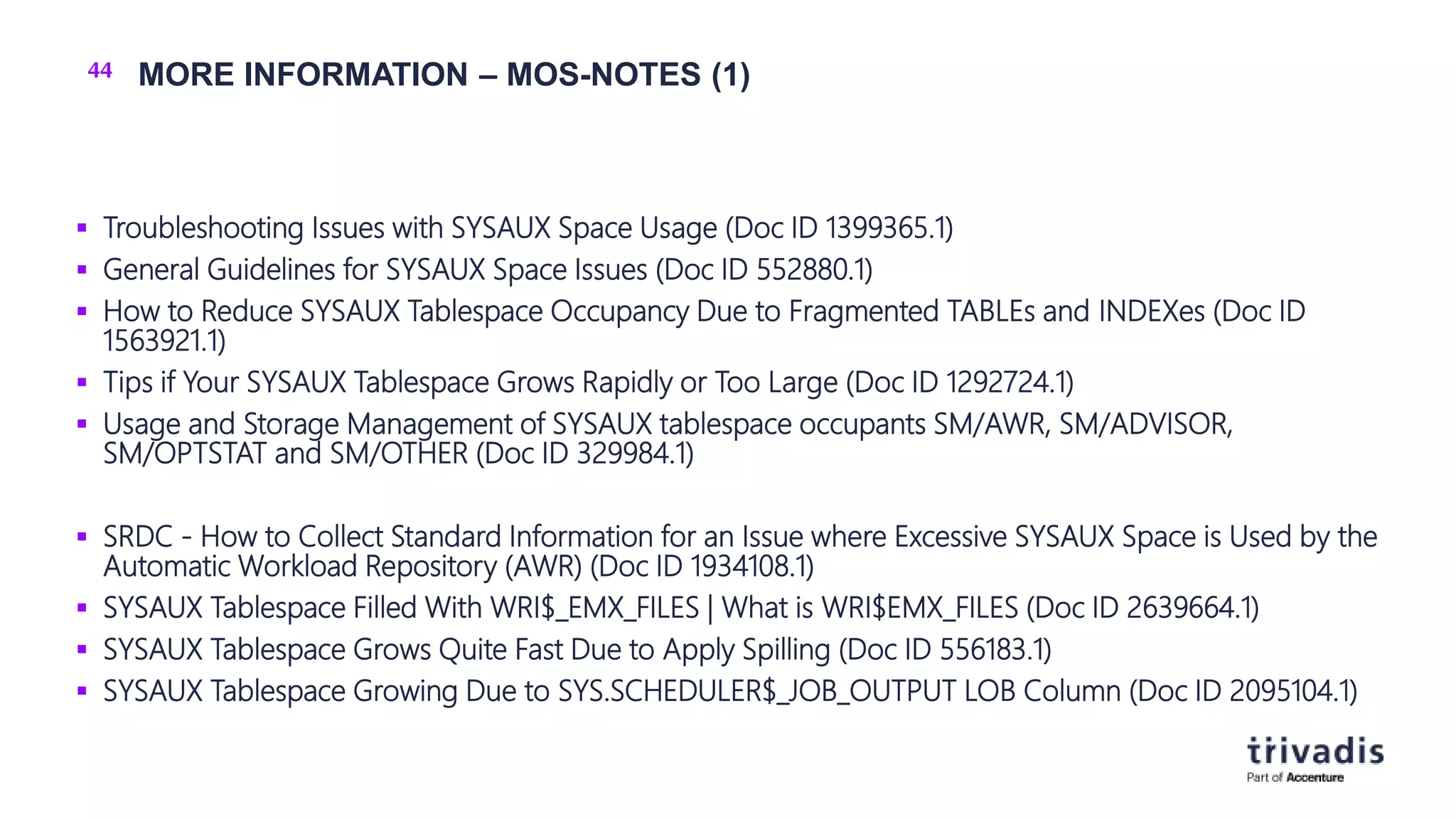 44 MORE INFORMATION – MOS-NOTES (1)
 Troubleshooting Issues with SYSAUX Space Usage (Doc ID 1399365.1)
 General Guidelines for SYSAUX Space Issues (Doc ID 552880.1)
 How to Reduce SYSAUX Tablespace Occupancy Due to Fragmented TABLEs and INDEXes (Doc ID
1563921.1)
 Tips if Your SYSAUX Tablespace Grows Rapidly or Too Large (Doc ID 1292724.1)
 Usage and Storage Management of SYSAUX tablespace occupants SM/AWR, SM/ADVISOR,
SM/OPTSTAT and SM/OTHER (Doc ID 329984.1)
 SRDC - How to Collect Standard Information for an Issue where Excessive SYSAUX Space is Used by the
Automatic Workload Repository (AWR) (Doc ID 1934108.1)
 SYSAUX Tablespace Filled With WRI$_EMX_FILES | What is WRI$EMX_FILES (Doc ID 2639664.1)
 SYSAUX Tablespace Grows Quite Fast Due to Apply Spilling (Doc ID 556183.1)
 SYSAUX Tablespace Growing Due to SYS.SCHEDULER$_JOB_OUTPUT LOB Column (Doc ID 2095104.1)
 