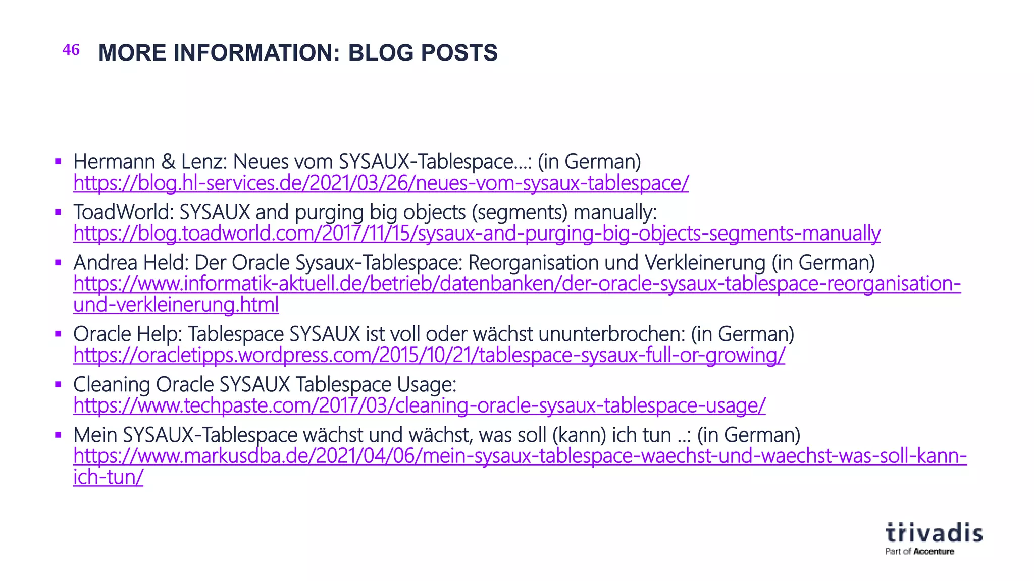 46 MORE INFORMATION: BLOG POSTS
 Hermann & Lenz: Neues vom SYSAUX-Tablespace…: (in German)
https://blog.hl-services.de/2021/03/26/neues-vom-sysaux-tablespace/
 ToadWorld: SYSAUX and purging big objects (segments) manually:
https://blog.toadworld.com/2017/11/15/sysaux-and-purging-big-objects-segments-manually
 Andrea Held: Der Oracle Sysaux-Tablespace: Reorganisation und Verkleinerung (in German)
https://www.informatik-aktuell.de/betrieb/datenbanken/der-oracle-sysaux-tablespace-reorganisation-
und-verkleinerung.html
 Oracle Help: Tablespace SYSAUX ist voll oder wächst ununterbrochen: (in German)
https://oracletipps.wordpress.com/2015/10/21/tablespace-sysaux-full-or-growing/
 Cleaning Oracle SYSAUX Tablespace Usage:
https://www.techpaste.com/2017/03/cleaning-oracle-sysaux-tablespace-usage/
 Mein SYSAUX-Tablespace wächst und wächst, was soll (kann) ich tun ..: (in German)
https://www.markusdba.de/2021/04/06/mein-sysaux-tablespace-waechst-und-waechst-was-soll-kann-
ich-tun/
 