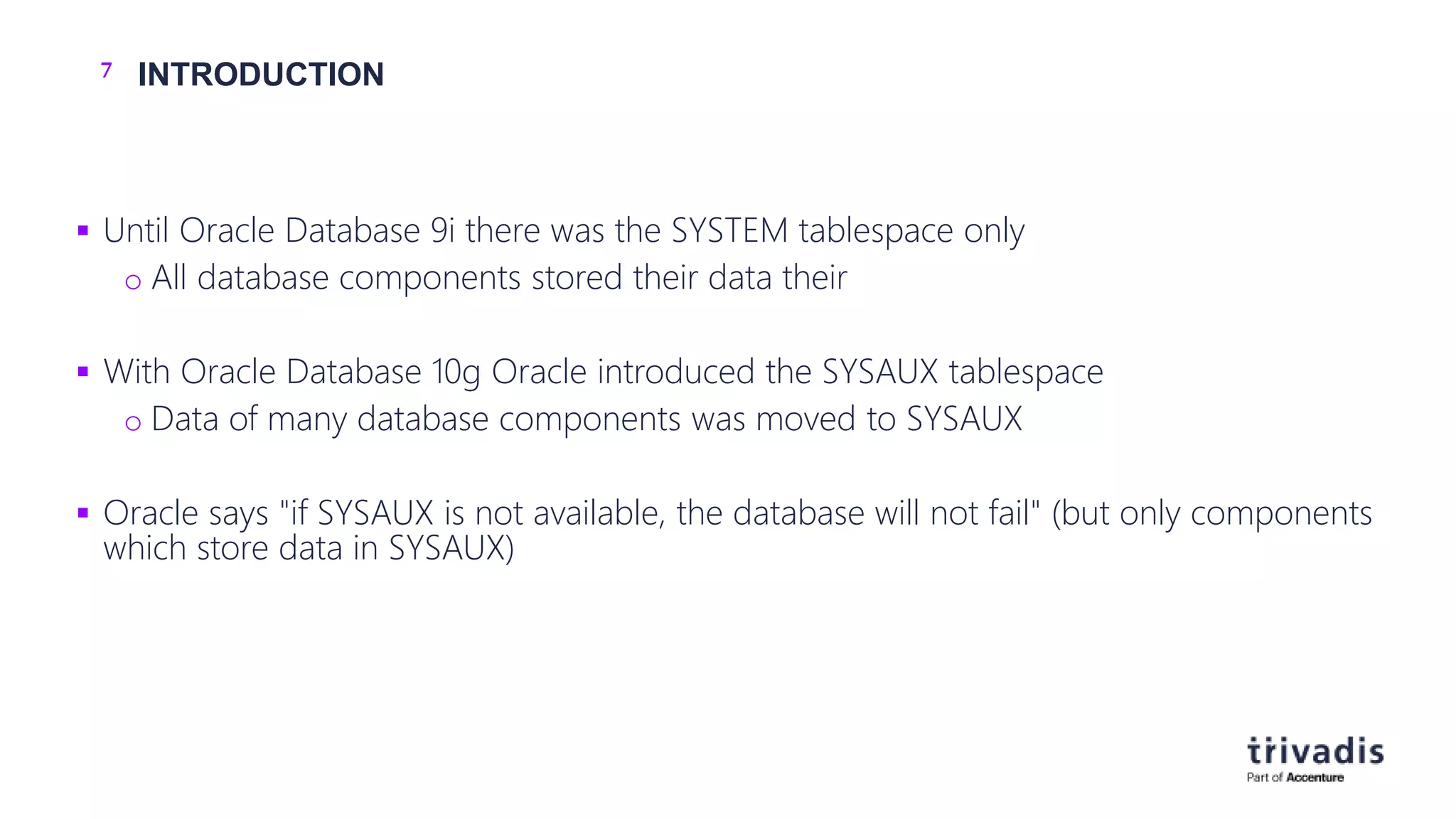 7 INTRODUCTION
 Until Oracle Database 9i there was the SYSTEM tablespace only
o All database components stored their data their
 With Oracle Database 10g Oracle introduced the SYSAUX tablespace
o Data of many database components was moved to SYSAUX
 Oracle says "if SYSAUX is not available, the database will not fail" (but only components
which store data in SYSAUX)
 