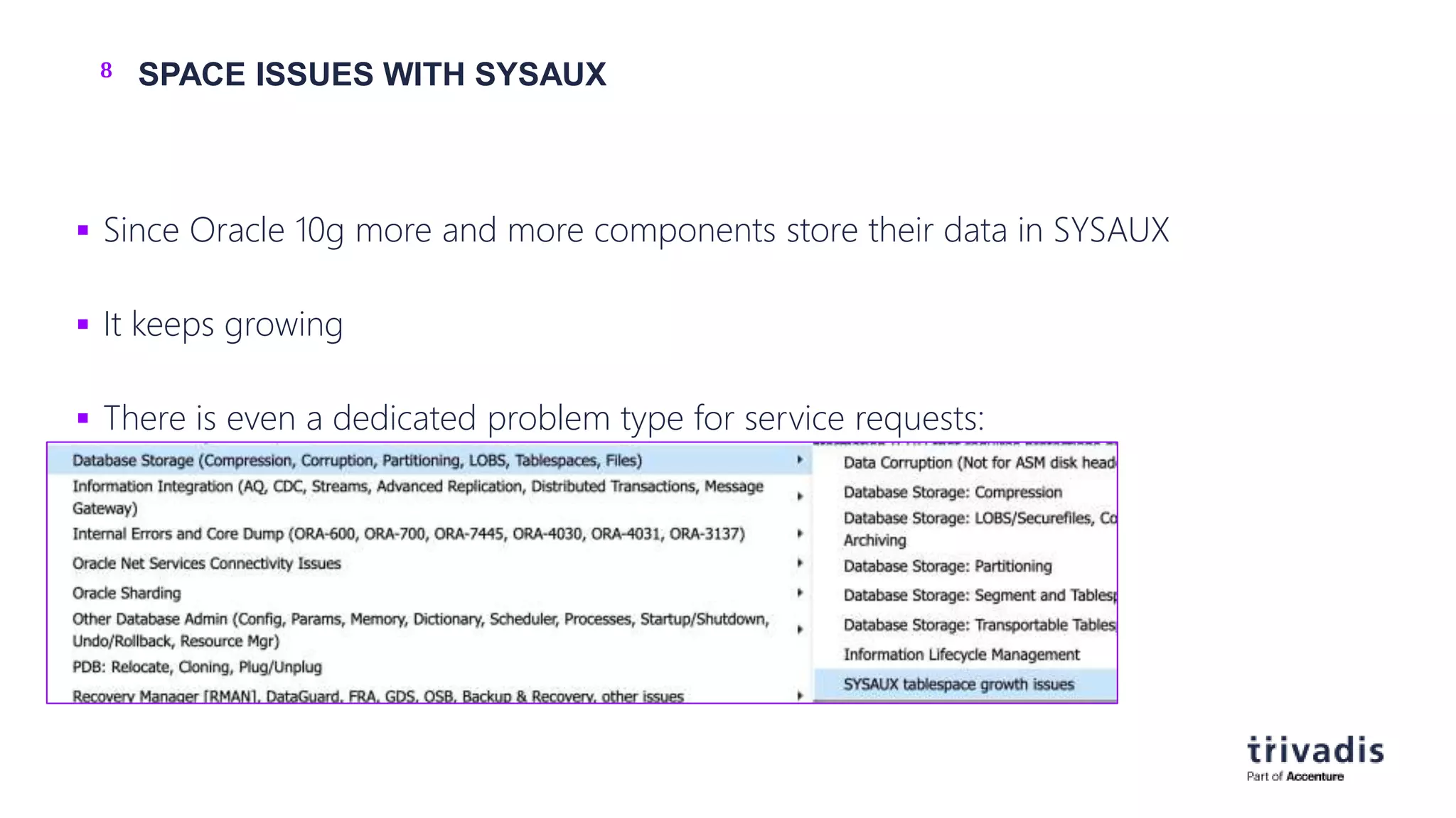 8 SPACE ISSUES WITH SYSAUX
 Since Oracle 10g more and more components store their data in SYSAUX
 It keeps growing
 There is even a dedicated problem type for service requests:
 