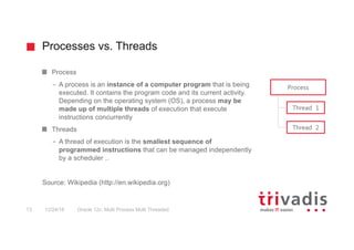 Processes vs. Threads
Oracle 12c: Multi Process Multi Threaded13 12/24/16
Process
– A process is an instance of a computer program that is being
executed. It contains the program code and its current activity.
Depending on the operating system (OS), a process may be
made up of multiple threads of execution that execute
instructions concurrently
Threads
– A thread of execution is the smallest sequence of
programmed instructions that can be managed independently
by a scheduler ..
Source: Wikipedia (http://en.wikipedia.org)
Process
Thread 1
Thread 2
 