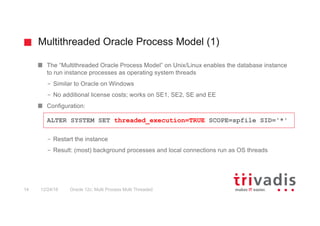 Multithreaded Oracle Process Model (1)
Oracle 12c: Multi Process Multi Threaded14 12/24/16
The “Multithreaded Oracle Process Model” on Unix/Linux enables the database instance
to run instance processes as operating system threads
– Similar to Oracle on Windows
– No additional license costs; works on SE1, SE2, SE and EE
Configuration:
– Restart the instance
– Result: (most) background processes and local connections run as OS threads
ALTER SYSTEM SET threaded_execution=TRUE SCOPE=spfile SID='*'
 