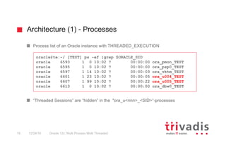 Architecture (1) - Processes
Oracle 12c: Multi Process Multi Threaded18 12/24/16
Process list of an Oracle instance with THREADED_EXECUTION
“Threaded Sessions” are “hidden” in the "ora_u<nnn>_<SID>“-processes
oracle@te:~/ [TEST] ps –ef |grep $ORACLE_SID
oracle 6593 1 0 10:02 ? 00:00:00 ora_pmon_TEST
oracle 6595 1 0 10:02 ? 00:00:00 ora_psp0_TEST
oracle 6597 1 14 10:02 ? 00:00:03 ora_vktm_TEST
oracle 6601 1 23 10:02 ? 00:00:05 ora_u004_TEST
oracle 6607 1 99 10:02 ? 00:00:22 ora_u005_TEST
oracle 6613 1 0 10:02 ? 00:00:00 ora_dbw0_TEST
 