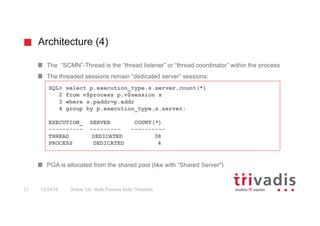 Architecture (4)
Oracle 12c: Multi Process Multi Threaded21 12/24/16
The “SCMN”-Thread is the “thread listener” or “thread coordinator” within the process
The threaded sessions remain “dedicated server” sessions:
PGA is allocated from the shared pool (like with “Shared Server")
SQL> select p.execution_type,s.server,count(*)
2 from v$process p,v$session s
3 where s.paddr=p.addr
4 group by p.execution_type,s.server;
EXECUTION_ SERVER COUNT(*)
---------- --------- ----------
THREAD DEDICATED 38
PROCESS DEDICATED 4
 
