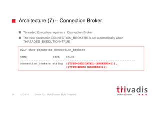 Architecture (7) – Connection Broker
Oracle 12c: Multi Process Multi Threaded24 12/24/16
Threaded Execution requires a Connection Broker
The new parameter CONNECTION_BROKERS is set automatically when
THREADED_EXECUTION=TRUE
SQL> show parameter connection_brokers
NAME TYPE VALUE
------------------ ------- ----------------------------------------
connection_brokers string ((TYPE=DEDICATED)(BROKERS=1)),
((TYPE=EMON)(BROKERS=1))
 