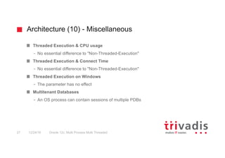 Architecture (10) - Miscellaneous
Oracle 12c: Multi Process Multi Threaded27 12/24/16
Threaded Execution & CPU usage
– No essential difference to "Non-Threaded-Execution"
Threaded Execution & Connect Time
– No essential difference to "Non-Threaded-Execution"
Threaded Execution on Windows
– The parameter has no effect
Multitenant Databases
– An OS process can contain sessions of multiple PDBs
 