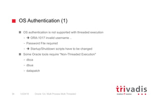 OS Authentication (1)
Oracle 12c: Multi Process Multi Threaded34 12/24/16
OS authentication is not supported with threaded execution
– è ORA-1017 invalid username ..
– Password File required
– è Startup/Shutdown scripts have to be changed
Some Oracle tools require "Non-Threaded Execution"
– dbca
– dbua
– datapatch
 