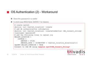 OS Authentication (2) - Workaround
Oracle 12c: Multi Process Multi Threaded35 12/24/16
Store the password in a wallet
In short (see MOS-Note 340559.1 for details)
# create wallet
mkstore -wrl <wallet_location> -create
# add db authentication information
mkstore -wrl <wallet_location> -createCredential <db_connect_string>
<username> <password>
# add the following lines to sqlnet.ora
WALLET_LOCATION =
(SOURCE =
(METHOD = FILE)
(METHOD_DATA = (DIRECTORY = <wallet_location_directory>)))
SQLNET.WALLET_OVERRIDE = TRUE
Connect to the DB using sqlplus sys/@<DB_Connect_String>
 