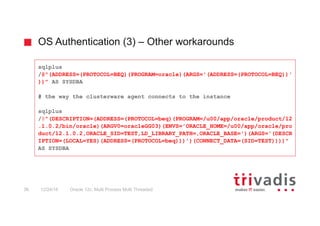OS Authentication (3) – Other workarounds
Oracle 12c: Multi Process Multi Threaded36 12/24/16
sqlplus
/@"(ADDRESS=(PROTOCOL=BEQ)(PROGRAM=oracle)(ARGS='(ADDRESS=(PROTOCOL=BEQ))'
))" AS SYSDBA
# the way the clusterware agent connects to the instance
sqlplus
/@"(DESCRIPTION=(ADDRESS=(PROTOCOL=beq)(PROGRAM=/u00/app/oracle/product/12
.1.0.2/bin/oracle)(ARGV0=oracleGG03)(ENVS='ORACLE_HOME=/u00/app/oracle/pro
duct/12.1.0.2,ORACLE_SID=TEST,LD_LIBRARY_PATH=,ORACLE_BASE=')(ARGS='(DESCR
IPTION=(LOCAL=YES)(ADDRESS=(PROTOCOL=beq)))')(CONNECT_DATA=(SID=TEST))))"
AS SYSDBA
 