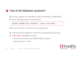 How to kill database sessions?
Oracle 12c: Multi Process Multi Threaded38 12/24/16
As usual, sessions are identified via SID and SERIAL# in V$SESSION
Kill on database/instance level works fine:
But „kill -9 <spid>“ on OS level is not a good idea L
A thread cannot be killled from without the corresponding OS process
„kill -6 <stid>“ (SIGABRT) can help
– è find out the thread id via V$PROCESS or „pidstat“
– è execute „kill -6 <stid>“
ALTER SYSTEM KILL SESSION ‘<sid>,<serial#>‘;
 
