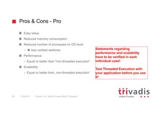 Pros & Cons - Pro
Oracle 12c: Multi Process Multi Threaded40 12/24/16
Easy setup
Reduced memory consumption
Reduced number of processes on OS level
– è less context switches
Performance
– Equal or better than "non-threaded execution“
Scalability
– Equal or better than „non-threaded execution“
Statements regarding
performance and scalability
have to be verified in each
individual case!
Test Threaded Execution with
your application before you use
it!
 