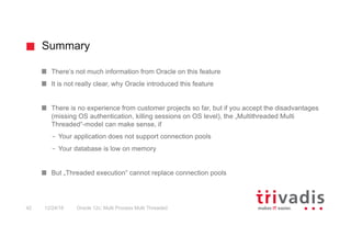 Summary
Oracle 12c: Multi Process Multi Threaded42 12/24/16
There‘s not much information from Oracle on this feature
It is not really clear, why Oracle introduced this feature
There is no experience from customer projects so far, but if you accept the disadvantages
(missing OS authentication, killing sessions on OS level), the „Multithreaded Multi
Threaded“-model can make sense, if
– Your application does not support connection pools
– Your database is low on memory
But „Threaded execution“ cannot replace connection pools
 