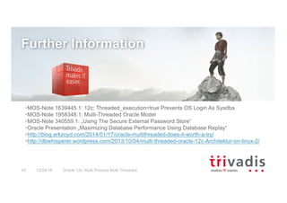Oracle 12c: Multi Process Multi Threaded43 12/24/16
§MOS-Note 1639445.1: 12c: Threaded_execution=true Prevents OS Login As Sysdba
§MOS-Note 1958348.1: Multi-Threaded Oracle Model
§MOS-Note 340559.1: „Using The Secure External Password Store“
§Oracle Presentation „Maximizing Database Performance Using Database Replay“
§http://blog.arkzoyd.com/2014/01/17/oracle-multithreaded-does-it-worth-a-try/
§http://dbwhisperer.wordpress.com/2013/10/04/multi-threaded-oracle-12c-Architektur-on-linux-2/
Further Information
 