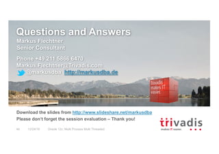 Questions and Answers
Markus Flechtner
Senior Consultant
Phone +49 211 5866 6470
Markus.Flechtner@Trivadis.com
@markusdba http://markusdba.de
Download the slides from http://www.slideshare.net/markusdba
Please don‘t forget the session evaluation – Thank you!
12/24/16 Oracle 12c: Multi Process Multi Threaded44
 