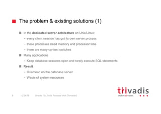 The problem & existing solutions (1)
Oracle 12c: Multi Process Multi Threaded8 12/24/16
In the dedicated server achitecture on Unix/Linux:
– every client session has got its own server process
– these processes need memory and processor time
– there are many context switches
Many applications
– Keep database sessions open and rarely execute SQL statements
Result
– Overhead on the database server
– Waste of system resources
 
