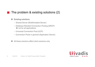 The problem & existing solutions (2)
Oracle 12c: Multi Process Multi Threaded9 12/24/16
Existing solutions
– Shared Server (Multithreaded Server)
– Database Resident Connection Pooling (DRCP)
è not for all applications
– Universal Connection Pool (UCP)
– Connection Pools in general (Application Server)
All these solutions affect client sessions only
 