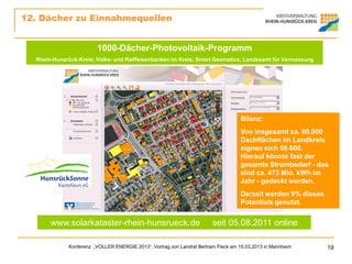 12. Dächer zu Einnahmequellen


                        1000-Dächer-Photovoltaik-Programm
  Rhein-Hunsrück-Kreis; Volks- und Raiffeisenbanken im Kreis; Smart Geomatics; Landesamt für Vermessung




                                                                                   Bilanz:
                                                                                   Von insgesamt ca. 80.000
                                                                                   Dachflächen im Landkreis
                                                                                   eignen sich 58.600.
                                                                                   Hierauf könnte fast der
                                                                                   gesamte Strombedarf - das
                                                                                   sind ca. 473 Mio. kWh im
                                                                                   Jahr - gedeckt werden.
                                                                                   Derzeit werden 9% dieses
                                                                                   Potentials genutzt.


       www.solarkataster-rhein-hunsrueck.de                             seit 05.08.2011 online

             Konferenz „VOLLER ENERGIE 2013“, Vortrag von Landrat Bertram Fleck am 15.03.2013 in Mannheim     19
 