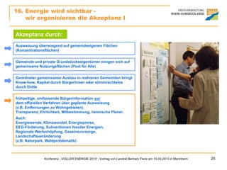 16. Energie wird sichtbar -
    wir organisieren die Akzeptanz I

Akzeptanz durch:
Ausweisung überwiegend auf gemeindeeigenen Flächen
(Konzentrationsflächen)


Gemeinde und private Grundstückseigentümer einigen sich auf
gemeinsame Nutzungsflächen (Pool für Alle)


Geordneter gemeinsamer Ausbau in mehreren Gemeinden bringt
Know-how, Kapital durch BürgerInnen oder stimmrechtslos
durch Dritte


frühzeitige, umfassende Bürgerinformation vor
dem offiziellen Verfahren über geplante Ausweisung
(z.B. Entfernungen zu Wohngebieten).
Transparenz, Ehrlichkeit, Mitbestimmung, heimische Planer.
Auch:
Energiewende, Klimawandel, Energiepreise,
EEG-Förderung, Subventionen fossiler Energien,
Regionale Wertschöpfung, Daseinsvorsorge,
Landschaftsveränderung
(z.B. Naturpark, Waldproblematik)



               Konferenz „VOLLER ENERGIE 2013“, Vortrag von Landrat Bertram Fleck am 15.03.2013 in Mannheim   25
 
